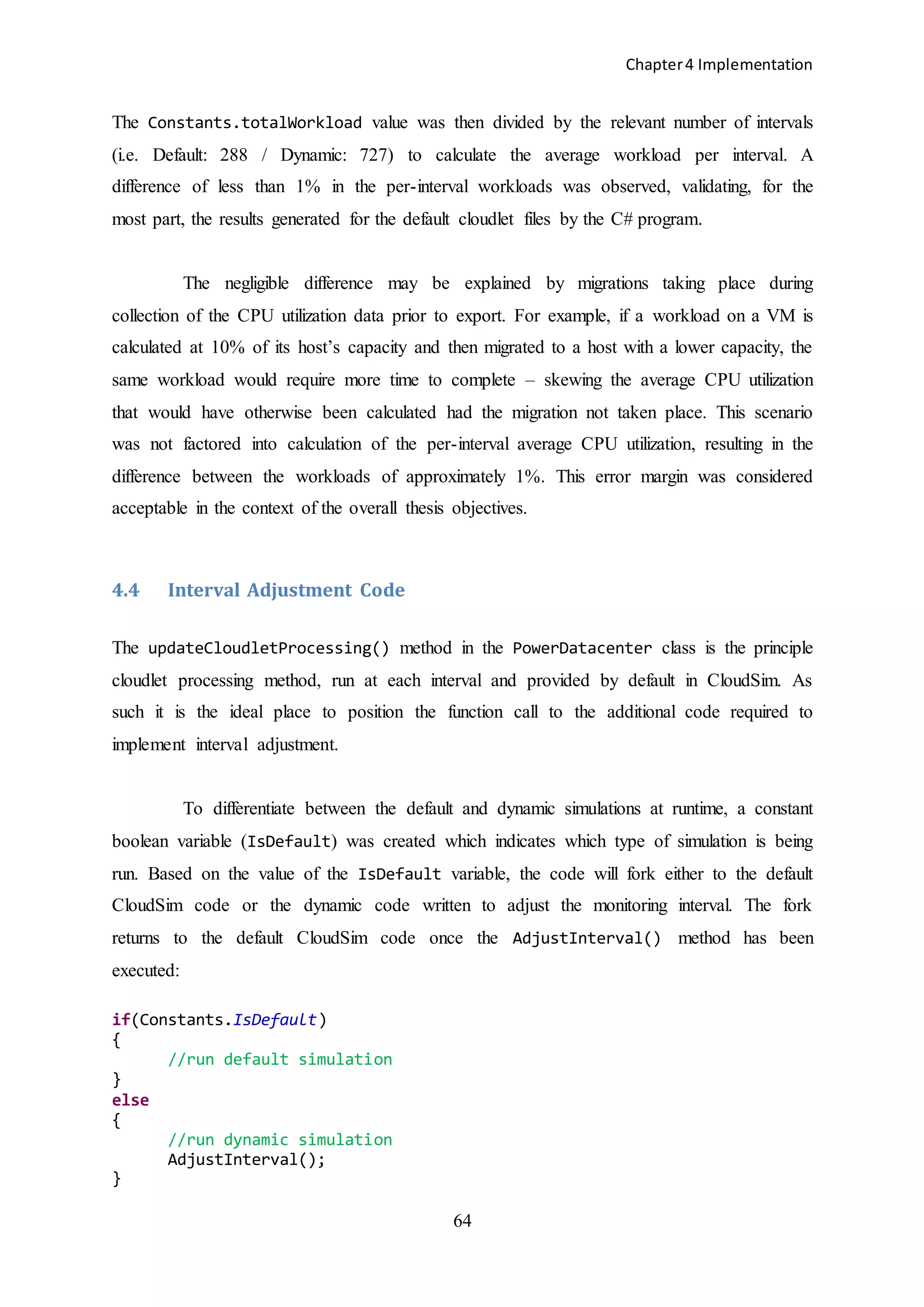 Chapter4 Implementation
64
The Constants.totalWorkload value was then divided by the relevant number of intervals
(i.e. Default: 288 / Dynamic: 727) to calculate the average workload per interval. A
difference of less than 1% in the per-interval workloads was observed, validating, for the
most part, the results generated for the default cloudlet files by the C# program.
The negligible difference may be explained by migrations taking place during
collection of the CPU utilization data prior to export. For example, if a workload on a VM is
calculated at 10% of its host’s capacity and then migrated to a host with a lower capacity, the
same workload would require more time to complete – skewing the average CPU utilization
that would have otherwise been calculated had the migration not taken place. This scenario
was not factored into calculation of the per-interval average CPU utilization, resulting in the
difference between the workloads of approximately 1%. This error margin was considered
acceptable in the context of the overall thesis objectives.
4.4 Interval Adjustment Code
The updateCloudletProcessing() method in the PowerDatacenter class is the principle
cloudlet processing method, run at each interval and provided by default in CloudSim. As
such it is the ideal place to position the function call to the additional code required to
implement interval adjustment.
To differentiate between the default and dynamic simulations at runtime, a constant
boolean variable (IsDefault) was created which indicates which type of simulation is being
run. Based on the value of the IsDefault variable, the code will fork either to the default
CloudSim code or the dynamic code written to adjust the monitoring interval. The fork
returns to the default CloudSim code once the AdjustInterval() method has been
executed:
if(Constants.IsDefault)
{
//run default simulation
}
else
{
//run dynamic simulation
AdjustInterval();
}
 