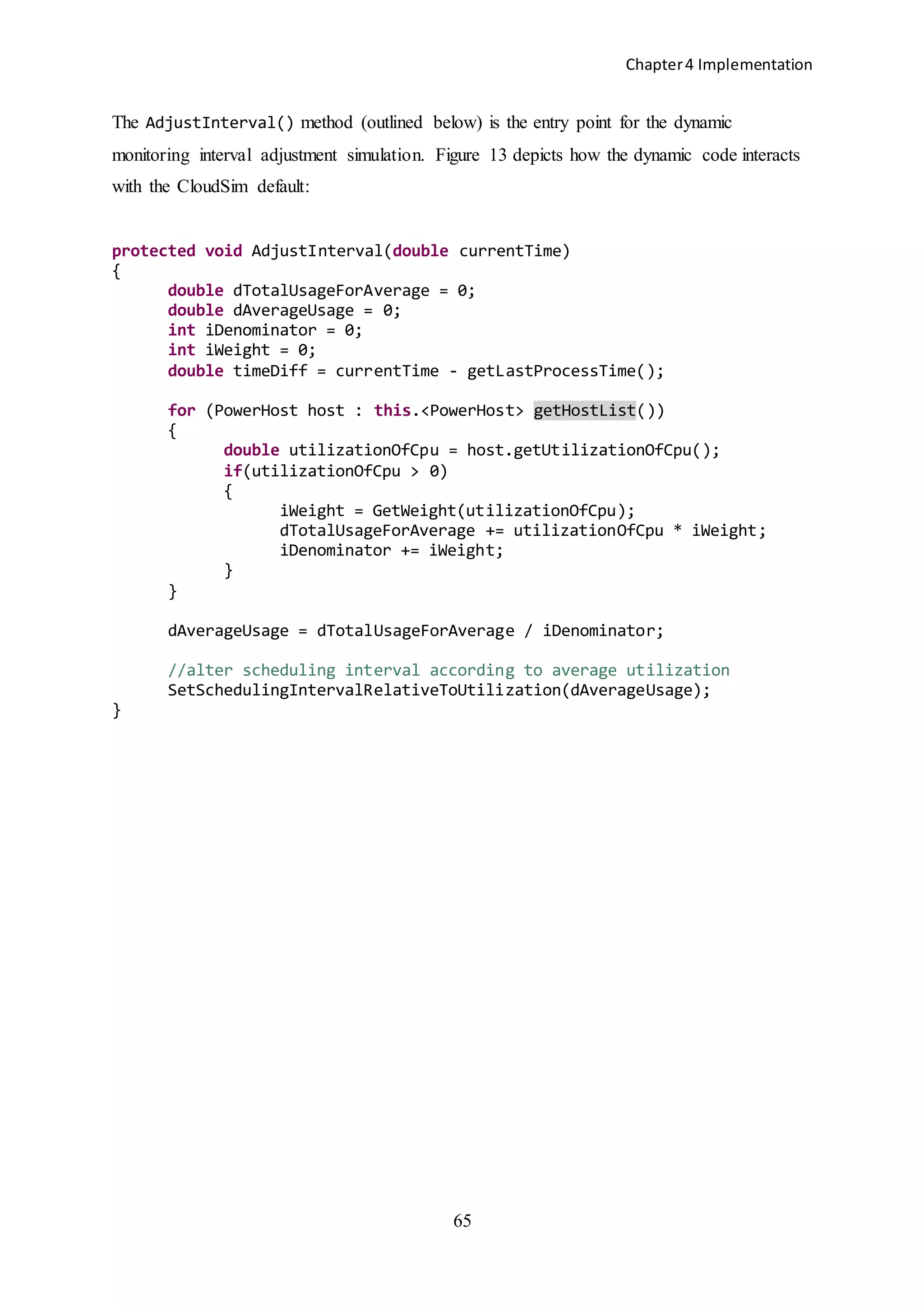 Chapter4 Implementation
65
The AdjustInterval() method (outlined below) is the entry point for the dynamic
monitoring interval adjustment simulation. Figure 13 depicts how the dynamic code interacts
with the CloudSim default:
protected void AdjustInterval(double currentTime)
{
double dTotalUsageForAverage = 0;
double dAverageUsage = 0;
int iDenominator = 0;
int iWeight = 0;
double timeDiff = currentTime - getLastProcessTime();
for (PowerHost host : this.<PowerHost> getHostList())
{
double utilizationOfCpu = host.getUtilizationOfCpu();
if(utilizationOfCpu > 0)
{
iWeight = GetWeight(utilizationOfCpu);
dTotalUsageForAverage += utilizationOfCpu * iWeight;
iDenominator += iWeight;
}
}
dAverageUsage = dTotalUsageForAverage / iDenominator;
//alter scheduling interval according to average utilization
SetSchedulingIntervalRelativeToUtilization(dAverageUsage);
}
 