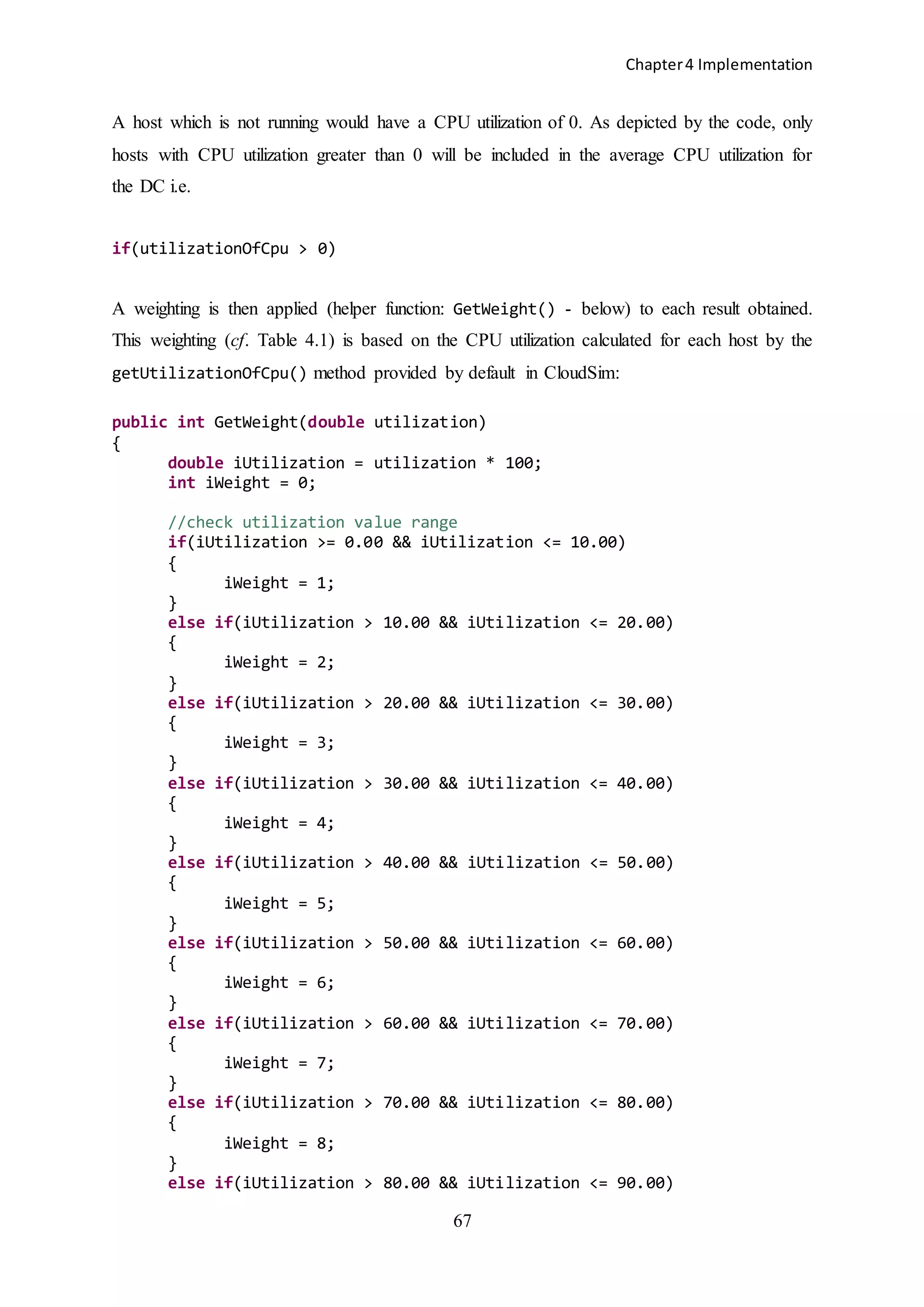Chapter4 Implementation
67
A host which is not running would have a CPU utilization of 0. As depicted by the code, only
hosts with CPU utilization greater than 0 will be included in the average CPU utilization for
the DC i.e.
if(utilizationOfCpu > 0)
A weighting is then applied (helper function: GetWeight() - below) to each result obtained.
This weighting (cf. Table 4.1) is based on the CPU utilization calculated for each host by the
getUtilizationOfCpu() method provided by default in CloudSim:
public int GetWeight(double utilization)
{
double iUtilization = utilization * 100;
int iWeight = 0;
//check utilization value range
if(iUtilization >= 0.00 && iUtilization <= 10.00)
{
iWeight = 1;
}
else if(iUtilization > 10.00 && iUtilization <= 20.00)
{
iWeight = 2;
}
else if(iUtilization > 20.00 && iUtilization <= 30.00)
{
iWeight = 3;
}
else if(iUtilization > 30.00 && iUtilization <= 40.00)
{
iWeight = 4;
}
else if(iUtilization > 40.00 && iUtilization <= 50.00)
{
iWeight = 5;
}
else if(iUtilization > 50.00 && iUtilization <= 60.00)
{
iWeight = 6;
}
else if(iUtilization > 60.00 && iUtilization <= 70.00)
{
iWeight = 7;
}
else if(iUtilization > 70.00 && iUtilization <= 80.00)
{
iWeight = 8;
}
else if(iUtilization > 80.00 && iUtilization <= 90.00)
 