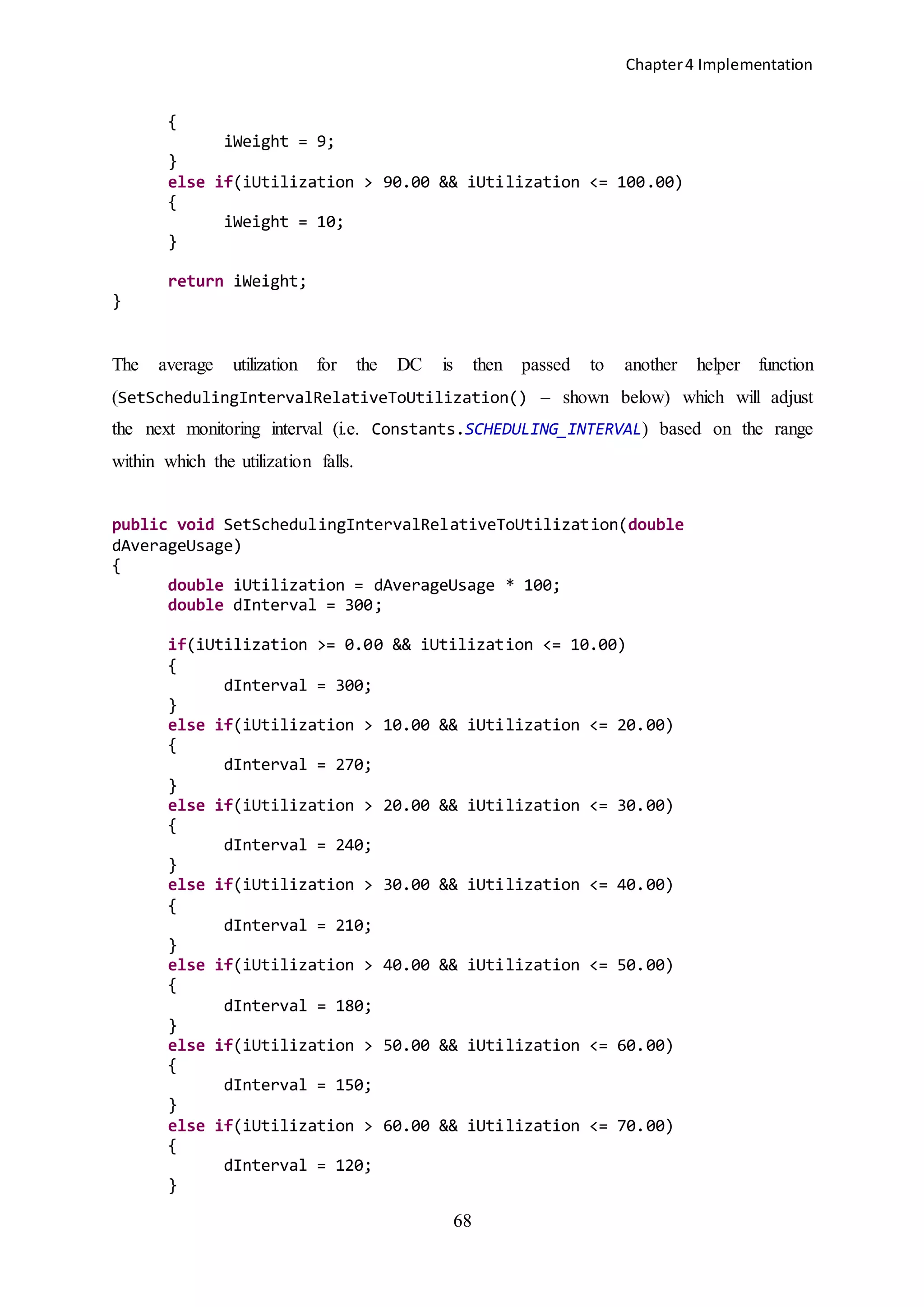 Chapter4 Implementation
68
{
iWeight = 9;
}
else if(iUtilization > 90.00 && iUtilization <= 100.00)
{
iWeight = 10;
}
return iWeight;
}
The average utilization for the DC is then passed to another helper function
(SetSchedulingIntervalRelativeToUtilization() – shown below) which will adjust
the next monitoring interval (i.e. Constants.SCHEDULING_INTERVAL) based on the range
within which the utilization falls.
public void SetSchedulingIntervalRelativeToUtilization(double
dAverageUsage)
{
double iUtilization = dAverageUsage * 100;
double dInterval = 300;
if(iUtilization >= 0.00 && iUtilization <= 10.00)
{
dInterval = 300;
}
else if(iUtilization > 10.00 && iUtilization <= 20.00)
{
dInterval = 270;
}
else if(iUtilization > 20.00 && iUtilization <= 30.00)
{
dInterval = 240;
}
else if(iUtilization > 30.00 && iUtilization <= 40.00)
{
dInterval = 210;
}
else if(iUtilization > 40.00 && iUtilization <= 50.00)
{
dInterval = 180;
}
else if(iUtilization > 50.00 && iUtilization <= 60.00)
{
dInterval = 150;
}
else if(iUtilization > 60.00 && iUtilization <= 70.00)
{
dInterval = 120;
}
 