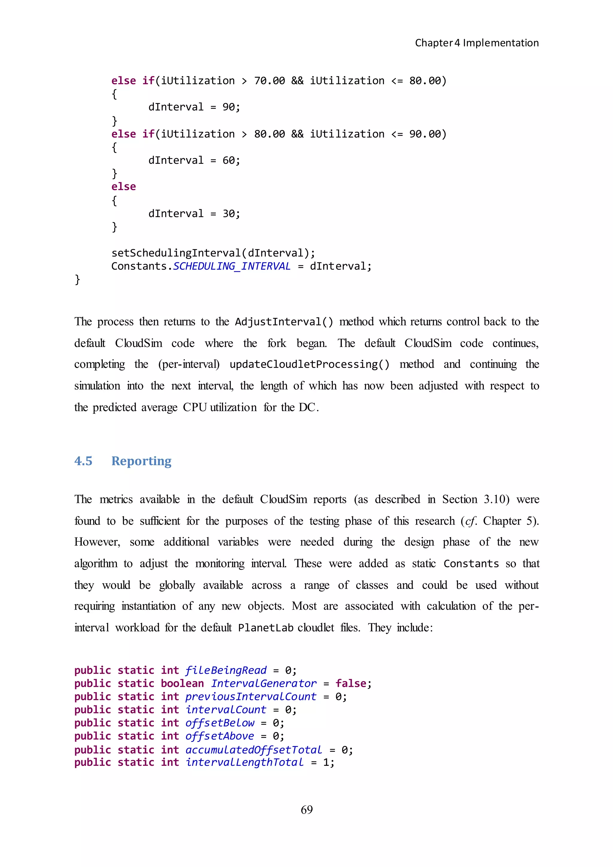 Chapter4 Implementation
69
else if(iUtilization > 70.00 && iUtilization <= 80.00)
{
dInterval = 90;
}
else if(iUtilization > 80.00 && iUtilization <= 90.00)
{
dInterval = 60;
}
else
{
dInterval = 30;
}
setSchedulingInterval(dInterval);
Constants.SCHEDULING_INTERVAL = dInterval;
}
The process then returns to the AdjustInterval() method which returns control back to the
default CloudSim code where the fork began. The default CloudSim code continues,
completing the (per-interval) updateCloudletProcessing() method and continuing the
simulation into the next interval, the length of which has now been adjusted with respect to
the predicted average CPU utilization for the DC.
4.5 Reporting
The metrics available in the default CloudSim reports (as described in Section 3.10) were
found to be sufficient for the purposes of the testing phase of this research (cf. Chapter 5).
However, some additional variables were needed during the design phase of the new
algorithm to adjust the monitoring interval. These were added as static Constants so that
they would be globally available across a range of classes and could be used without
requiring instantiation of any new objects. Most are associated with calculation of the per-
interval workload for the default PlanetLab cloudlet files. They include:
public static int fileBeingRead = 0;
public static boolean IntervalGenerator = false;
public static int previousIntervalCount = 0;
public static int intervalCount = 0;
public static int offsetBelow = 0;
public static int offsetAbove = 0;
public static int accumulatedOffsetTotal = 0;
public static int intervalLengthTotal = 1;
 