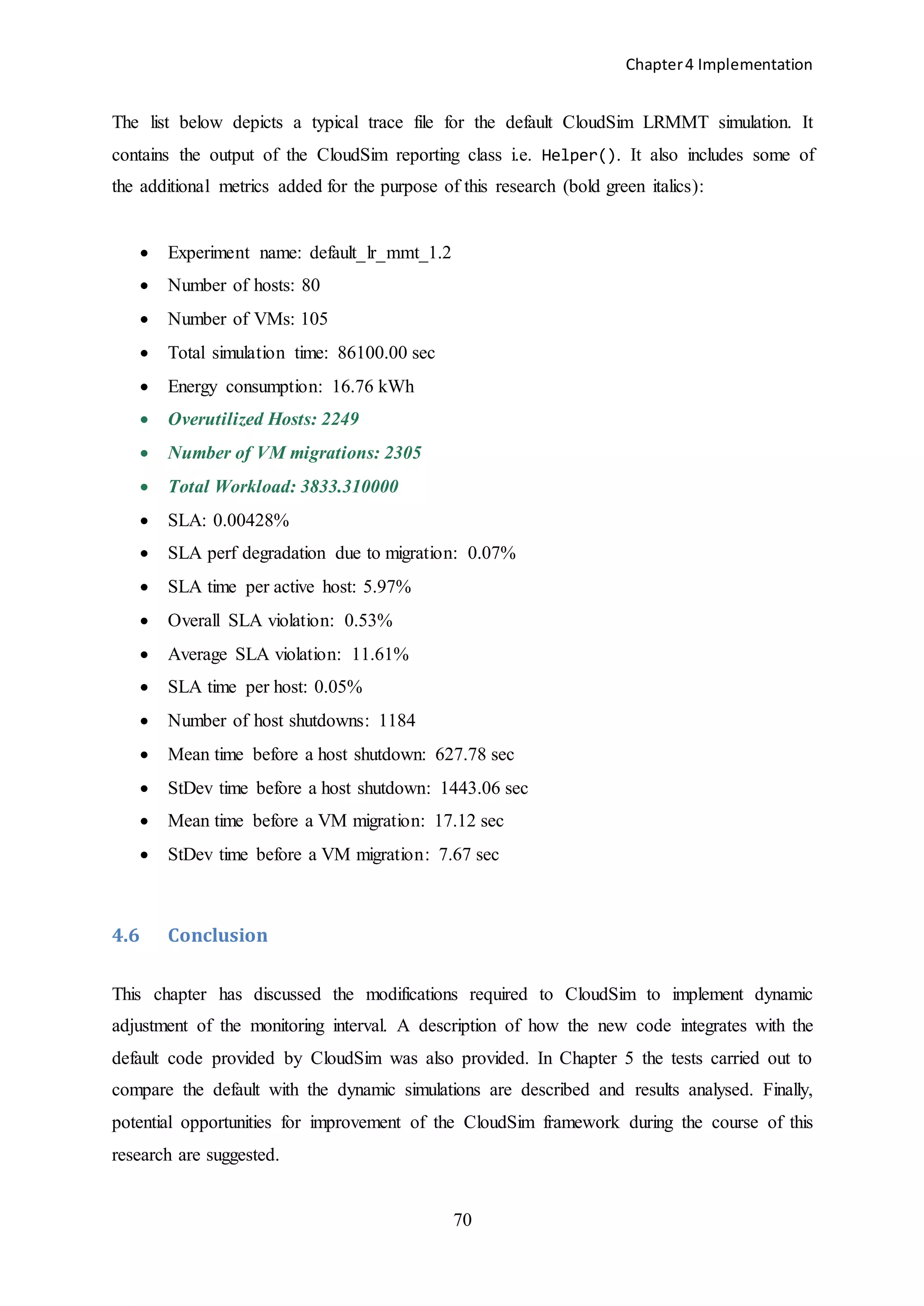 Chapter4 Implementation
70
The list below depicts a typical trace file for the default CloudSim LRMMT simulation. It
contains the output of the CloudSim reporting class i.e. Helper(). It also includes some of
the additional metrics added for the purpose of this research (bold green italics):
 Experiment name: default_lr_mmt_1.2
 Number of hosts: 80
 Number of VMs: 105
 Total simulation time: 86100.00 sec
 Energy consumption: 16.76 kWh
 Overutilized Hosts: 2249
 Number of VM migrations: 2305
 Total Workload: 3833.310000
 SLA: 0.00428%
 SLA perf degradation due to migration: 0.07%
 SLA time per active host: 5.97%
 Overall SLA violation: 0.53%
 Average SLA violation: 11.61%
 SLA time per host: 0.05%
 Number of host shutdowns: 1184
 Mean time before a host shutdown: 627.78 sec
 StDev time before a host shutdown: 1443.06 sec
 Mean time before a VM migration: 17.12 sec
 StDev time before a VM migration: 7.67 sec
4.6 Conclusion
This chapter has discussed the modifications required to CloudSim to implement dynamic
adjustment of the monitoring interval. A description of how the new code integrates with the
default code provided by CloudSim was also provided. In Chapter 5 the tests carried out to
compare the default with the dynamic simulations are described and results analysed. Finally,
potential opportunities for improvement of the CloudSim framework during the course of this
research are suggested.
 