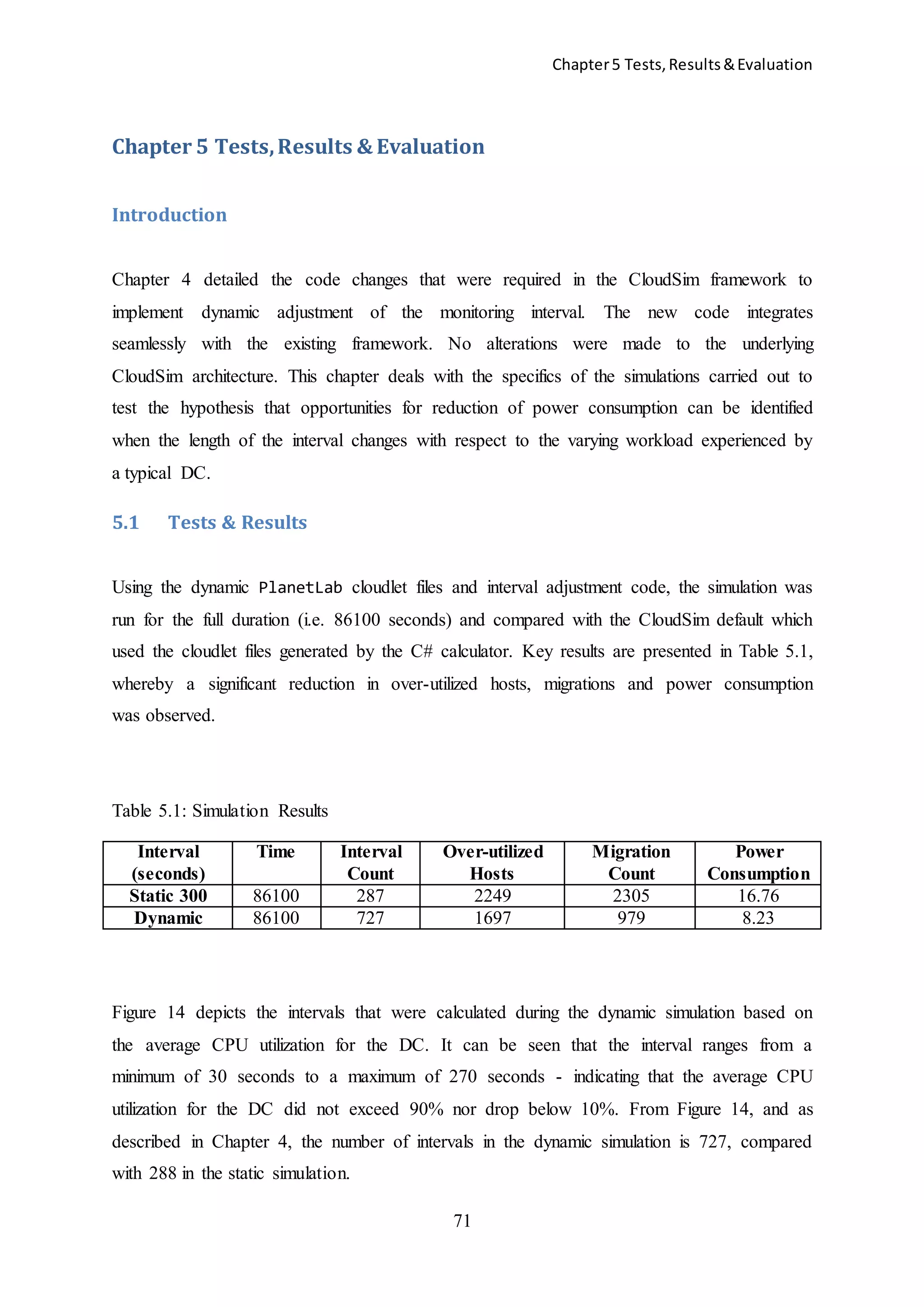 Chapter5 Tests,Results&Evaluation
71
Chapter 5 Tests,Results & Evaluation
Introduction
Chapter 4 detailed the code changes that were required in the CloudSim framework to
implement dynamic adjustment of the monitoring interval. The new code integrates
seamlessly with the existing framework. No alterations were made to the underlying
CloudSim architecture. This chapter deals with the specifics of the simulations carried out to
test the hypothesis that opportunities for reduction of power consumption can be identified
when the length of the interval changes with respect to the varying workload experienced by
a typical DC.
5.1 Tests & Results
Using the dynamic PlanetLab cloudlet files and interval adjustment code, the simulation was
run for the full duration (i.e. 86100 seconds) and compared with the CloudSim default which
used the cloudlet files generated by the C# calculator. Key results are presented in Table 5.1,
whereby a significant reduction in over-utilized hosts, migrations and power consumption
was observed.
Table 5.1: Simulation Results
Interval
(seconds)
Time Interval
Count
Over-utilized
Hosts
Migration
Count
Power
Consumption
Static 300 86100 287 2249 2305 16.76
Dynamic 86100 727 1697 979 8.23
Figure 14 depicts the intervals that were calculated during the dynamic simulation based on
the average CPU utilization for the DC. It can be seen that the interval ranges from a
minimum of 30 seconds to a maximum of 270 seconds - indicating that the average CPU
utilization for the DC did not exceed 90% nor drop below 10%. From Figure 14, and as
described in Chapter 4, the number of intervals in the dynamic simulation is 727, compared
with 288 in the static simulation.
 