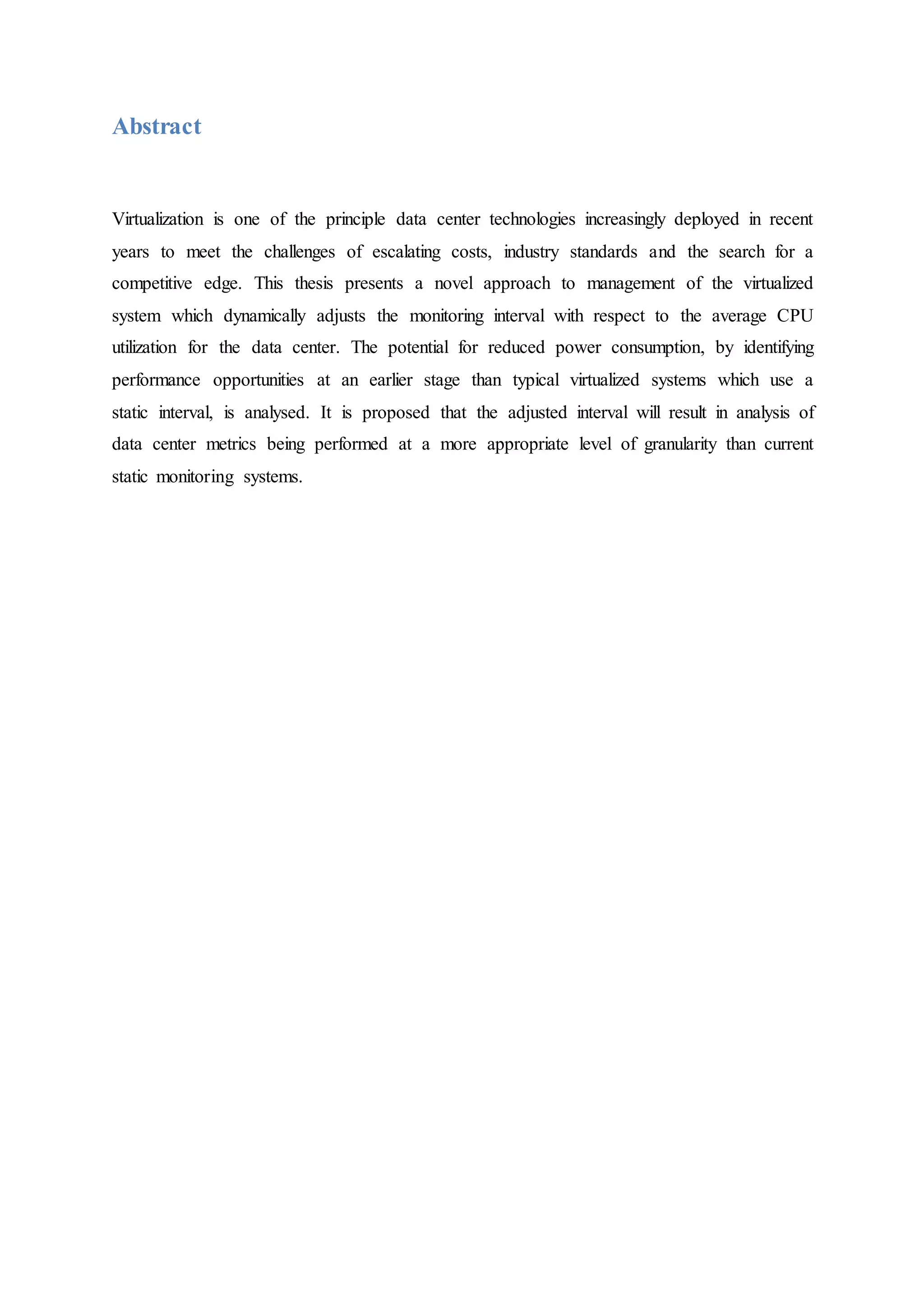 Abstract
Virtualization is one of the principle data center technologies increasingly deployed in recent
years to meet the challenges of escalating costs, industry standards and the search for a
competitive edge. This thesis presents a novel approach to management of the virtualized
system which dynamically adjusts the monitoring interval with respect to the average CPU
utilization for the data center. The potential for reduced power consumption, by identifying
performance opportunities at an earlier stage than typical virtualized systems which use a
static interval, is analysed. It is proposed that the adjusted interval will result in analysis of
data center metrics being performed at a more appropriate level of granularity than current
static monitoring systems.
 