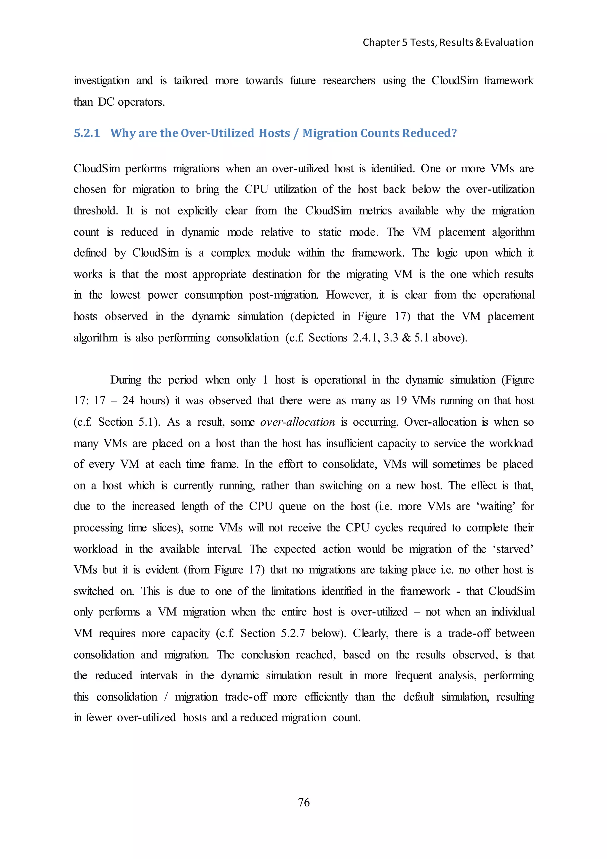 Chapter5 Tests,Results&Evaluation
76
investigation and is tailored more towards future researchers using the CloudSim framework
than DC operators.
5.2.1 Why are the Over-Utilized Hosts / Migration Counts Reduced?
CloudSim performs migrations when an over-utilized host is identified. One or more VMs are
chosen for migration to bring the CPU utilization of the host back below the over-utilization
threshold. It is not explicitly clear from the CloudSim metrics available why the migration
count is reduced in dynamic mode relative to static mode. The VM placement algorithm
defined by CloudSim is a complex module within the framework. The logic upon which it
works is that the most appropriate destination for the migrating VM is the one which results
in the lowest power consumption post-migration. However, it is clear from the operational
hosts observed in the dynamic simulation (depicted in Figure 17) that the VM placement
algorithm is also performing consolidation (c.f. Sections 2.4.1, 3.3 & 5.1 above).
During the period when only 1 host is operational in the dynamic simulation (Figure
17: 17 – 24 hours) it was observed that there were as many as 19 VMs running on that host
(c.f. Section 5.1). As a result, some over-allocation is occurring. Over-allocation is when so
many VMs are placed on a host than the host has insufficient capacity to service the workload
of every VM at each time frame. In the effort to consolidate, VMs will sometimes be placed
on a host which is currently running, rather than switching on a new host. The effect is that,
due to the increased length of the CPU queue on the host (i.e. more VMs are ‘waiting’ for
processing time slices), some VMs will not receive the CPU cycles required to complete their
workload in the available interval. The expected action would be migration of the ‘starved’
VMs but it is evident (from Figure 17) that no migrations are taking place i.e. no other host is
switched on. This is due to one of the limitations identified in the framework - that CloudSim
only performs a VM migration when the entire host is over-utilized – not when an individual
VM requires more capacity (c.f. Section 5.2.7 below). Clearly, there is a trade-off between
consolidation and migration. The conclusion reached, based on the results observed, is that
the reduced intervals in the dynamic simulation result in more frequent analysis, performing
this consolidation / migration trade-off more efficiently than the default simulation, resulting
in fewer over-utilized hosts and a reduced migration count.
 