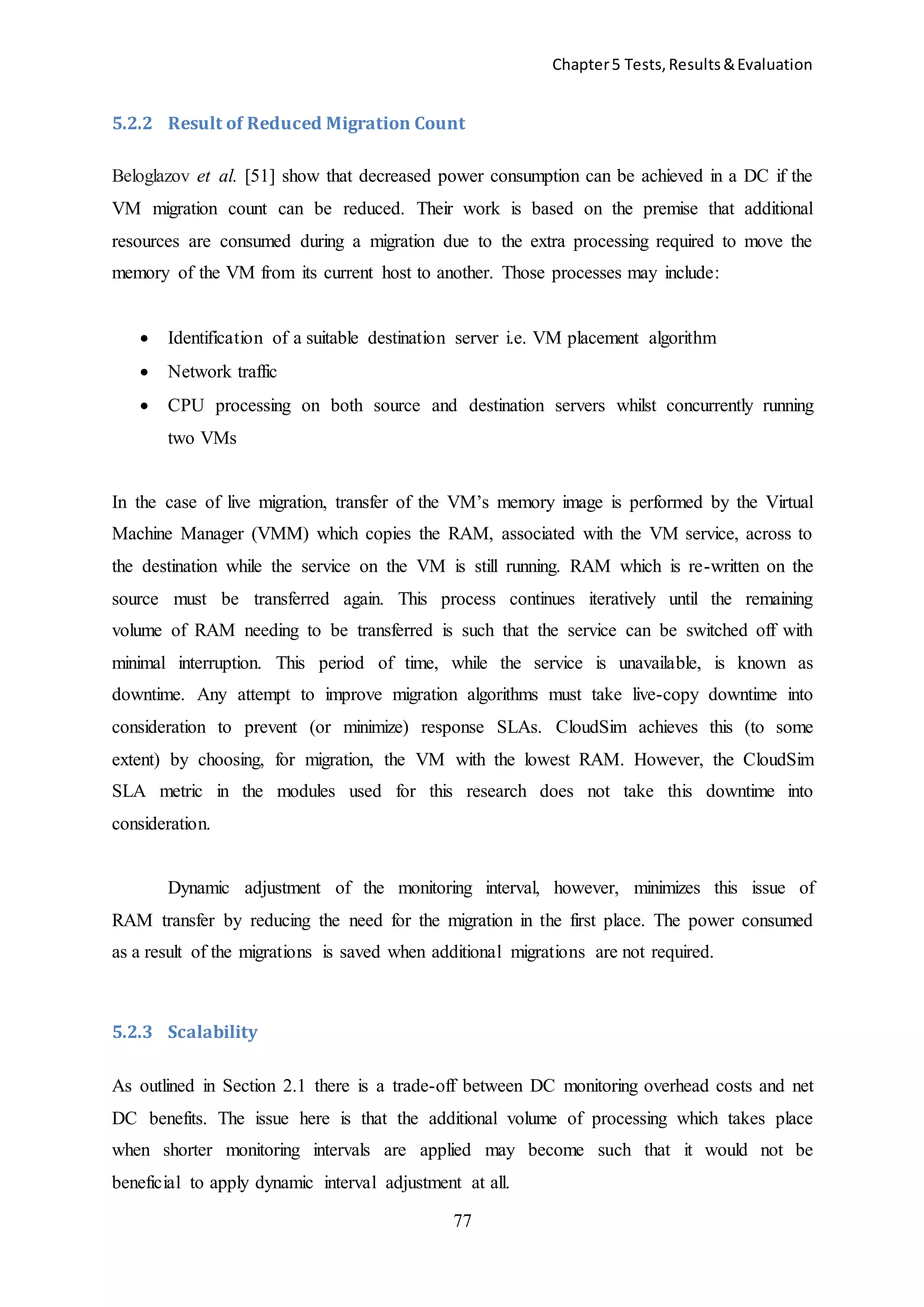 Chapter5 Tests,Results&Evaluation
77
5.2.2 Result of Reduced Migration Count
Beloglazov et al. [51] show that decreased power consumption can be achieved in a DC if the
VM migration count can be reduced. Their work is based on the premise that additional
resources are consumed during a migration due to the extra processing required to move the
memory of the VM from its current host to another. Those processes may include:
 Identification of a suitable destination server i.e. VM placement algorithm
 Network traffic
 CPU processing on both source and destination servers whilst concurrently running
two VMs
In the case of live migration, transfer of the VM’s memory image is performed by the Virtual
Machine Manager (VMM) which copies the RAM, associated with the VM service, across to
the destination while the service on the VM is still running. RAM which is re-written on the
source must be transferred again. This process continues iteratively until the remaining
volume of RAM needing to be transferred is such that the service can be switched off with
minimal interruption. This period of time, while the service is unavailable, is known as
downtime. Any attempt to improve migration algorithms must take live-copy downtime into
consideration to prevent (or minimize) response SLAs. CloudSim achieves this (to some
extent) by choosing, for migration, the VM with the lowest RAM. However, the CloudSim
SLA metric in the modules used for this research does not take this downtime into
consideration.
Dynamic adjustment of the monitoring interval, however, minimizes this issue of
RAM transfer by reducing the need for the migration in the first place. The power consumed
as a result of the migrations is saved when additional migrations are not required.
5.2.3 Scalability
As outlined in Section 2.1 there is a trade-off between DC monitoring overhead costs and net
DC benefits. The issue here is that the additional volume of processing which takes place
when shorter monitoring intervals are applied may become such that it would not be
beneficial to apply dynamic interval adjustment at all.
 