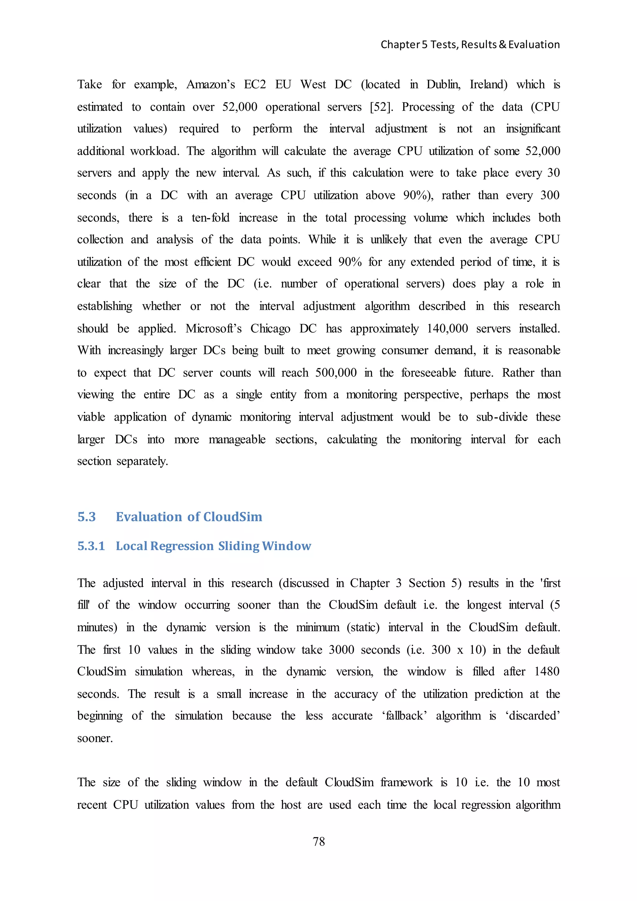 Chapter5 Tests,Results&Evaluation
78
Take for example, Amazon’s EC2 EU West DC (located in Dublin, Ireland) which is
estimated to contain over 52,000 operational servers [52]. Processing of the data (CPU
utilization values) required to perform the interval adjustment is not an insignificant
additional workload. The algorithm will calculate the average CPU utilization of some 52,000
servers and apply the new interval. As such, if this calculation were to take place every 30
seconds (in a DC with an average CPU utilization above 90%), rather than every 300
seconds, there is a ten-fold increase in the total processing volume which includes both
collection and analysis of the data points. While it is unlikely that even the average CPU
utilization of the most efficient DC would exceed 90% for any extended period of time, it is
clear that the size of the DC (i.e. number of operational servers) does play a role in
establishing whether or not the interval adjustment algorithm described in this research
should be applied. Microsoft’s Chicago DC has approximately 140,000 servers installed.
With increasingly larger DCs being built to meet growing consumer demand, it is reasonable
to expect that DC server counts will reach 500,000 in the foreseeable future. Rather than
viewing the entire DC as a single entity from a monitoring perspective, perhaps the most
viable application of dynamic monitoring interval adjustment would be to sub-divide these
larger DCs into more manageable sections, calculating the monitoring interval for each
section separately.
5.3 Evaluation of CloudSim
5.3.1 Local Regression Sliding Window
The adjusted interval in this research (discussed in Chapter 3 Section 5) results in the 'first
fill' of the window occurring sooner than the CloudSim default i.e. the longest interval (5
minutes) in the dynamic version is the minimum (static) interval in the CloudSim default.
The first 10 values in the sliding window take 3000 seconds (i.e. 300 x 10) in the default
CloudSim simulation whereas, in the dynamic version, the window is filled after 1480
seconds. The result is a small increase in the accuracy of the utilization prediction at the
beginning of the simulation because the less accurate ‘fallback’ algorithm is ‘discarded’
sooner.
The size of the sliding window in the default CloudSim framework is 10 i.e. the 10 most
recent CPU utilization values from the host are used each time the local regression algorithm
 