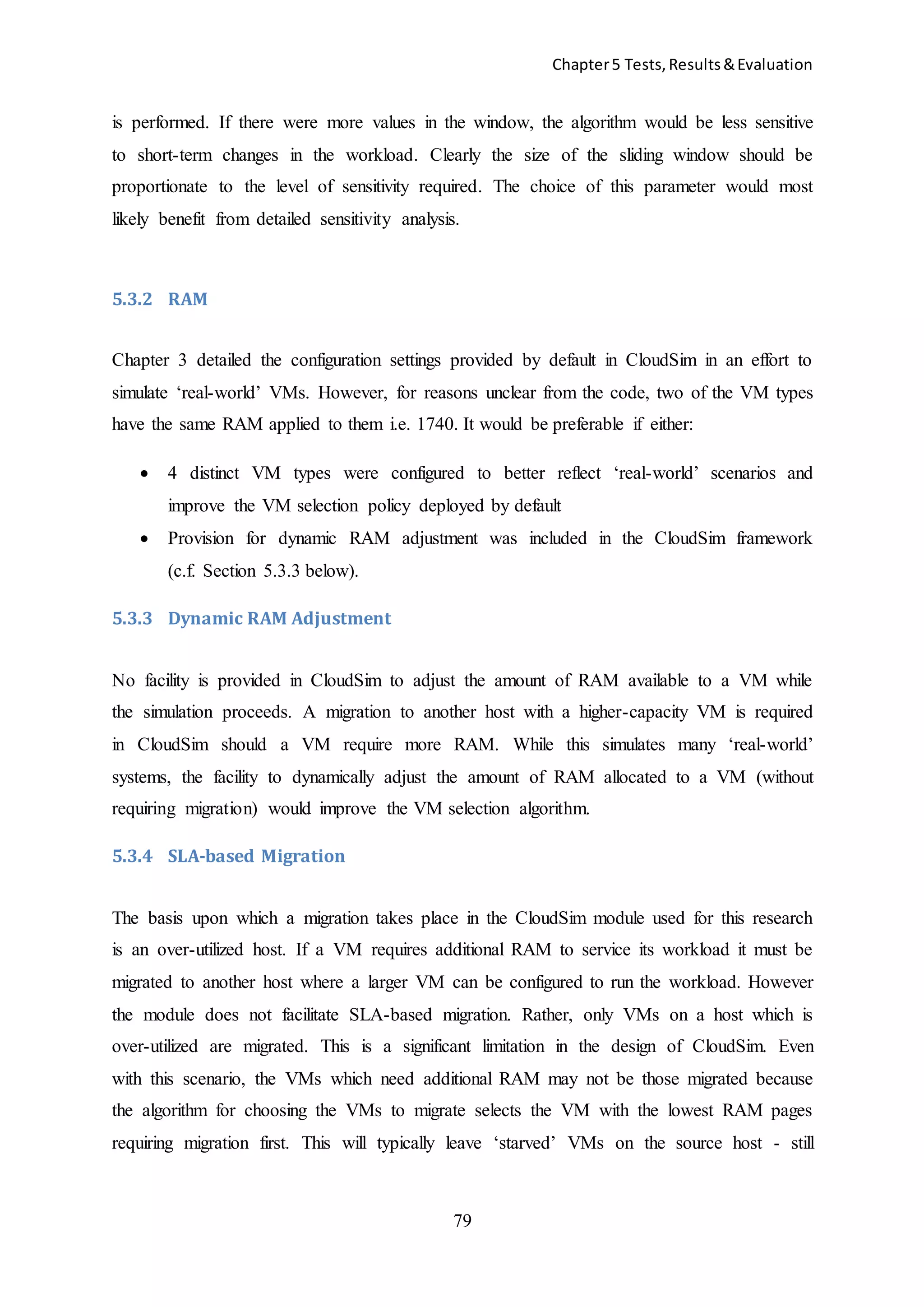 Chapter5 Tests,Results&Evaluation
79
is performed. If there were more values in the window, the algorithm would be less sensitive
to short-term changes in the workload. Clearly the size of the sliding window should be
proportionate to the level of sensitivity required. The choice of this parameter would most
likely benefit from detailed sensitivity analysis.
5.3.2 RAM
Chapter 3 detailed the configuration settings provided by default in CloudSim in an effort to
simulate ‘real-world’ VMs. However, for reasons unclear from the code, two of the VM types
have the same RAM applied to them i.e. 1740. It would be preferable if either:
 4 distinct VM types were configured to better reflect ‘real-world’ scenarios and
improve the VM selection policy deployed by default
 Provision for dynamic RAM adjustment was included in the CloudSim framework
(c.f. Section 5.3.3 below).
5.3.3 Dynamic RAM Adjustment
No facility is provided in CloudSim to adjust the amount of RAM available to a VM while
the simulation proceeds. A migration to another host with a higher-capacity VM is required
in CloudSim should a VM require more RAM. While this simulates many ‘real-world’
systems, the facility to dynamically adjust the amount of RAM allocated to a VM (without
requiring migration) would improve the VM selection algorithm.
5.3.4 SLA-based Migration
The basis upon which a migration takes place in the CloudSim module used for this research
is an over-utilized host. If a VM requires additional RAM to service its workload it must be
migrated to another host where a larger VM can be configured to run the workload. However
the module does not facilitate SLA-based migration. Rather, only VMs on a host which is
over-utilized are migrated. This is a significant limitation in the design of CloudSim. Even
with this scenario, the VMs which need additional RAM may not be those migrated because
the algorithm for choosing the VMs to migrate selects the VM with the lowest RAM pages
requiring migration first. This will typically leave ‘starved’ VMs on the source host - still
 