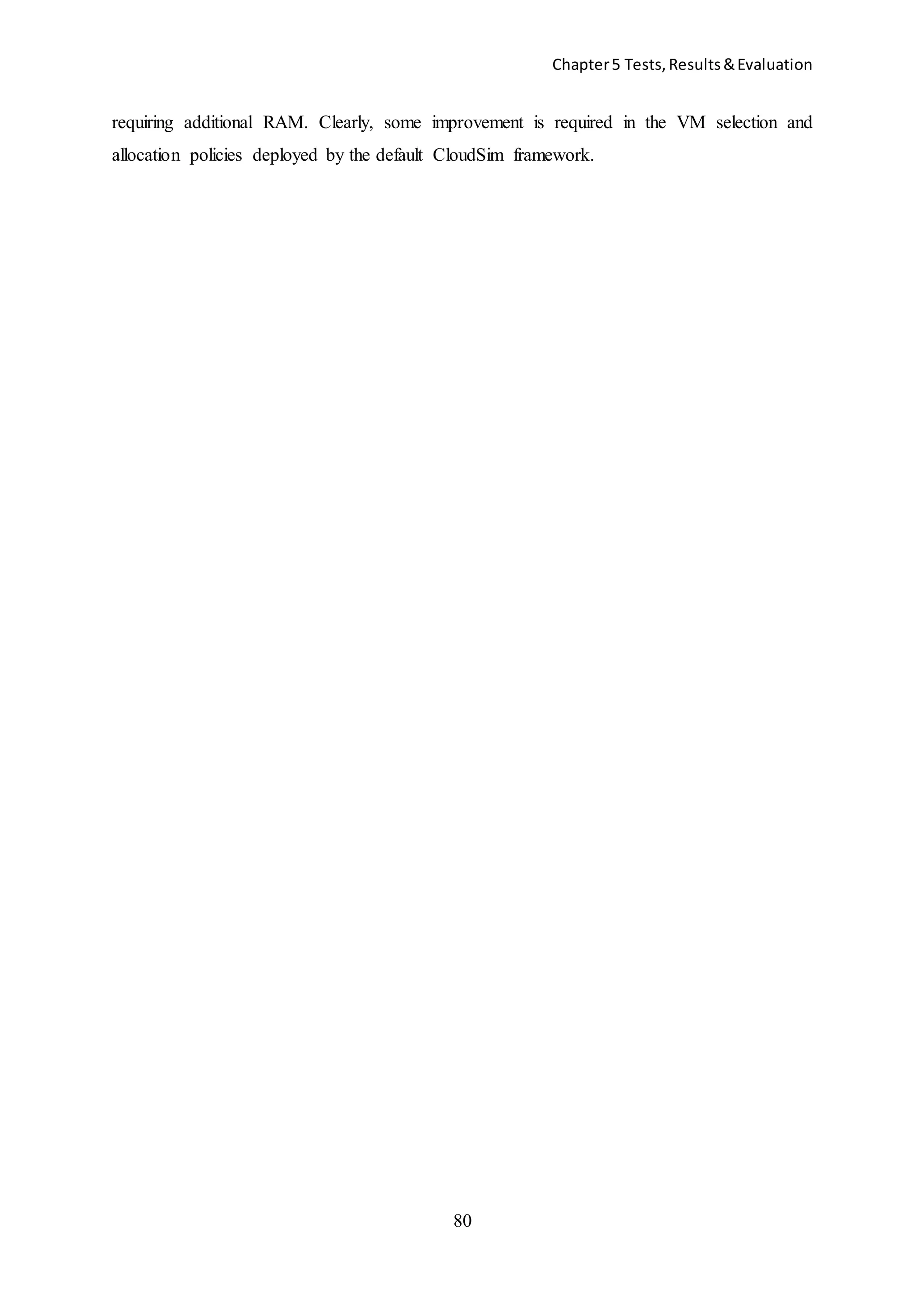 Chapter5 Tests,Results&Evaluation
80
requiring additional RAM. Clearly, some improvement is required in the VM selection and
allocation policies deployed by the default CloudSim framework.
 