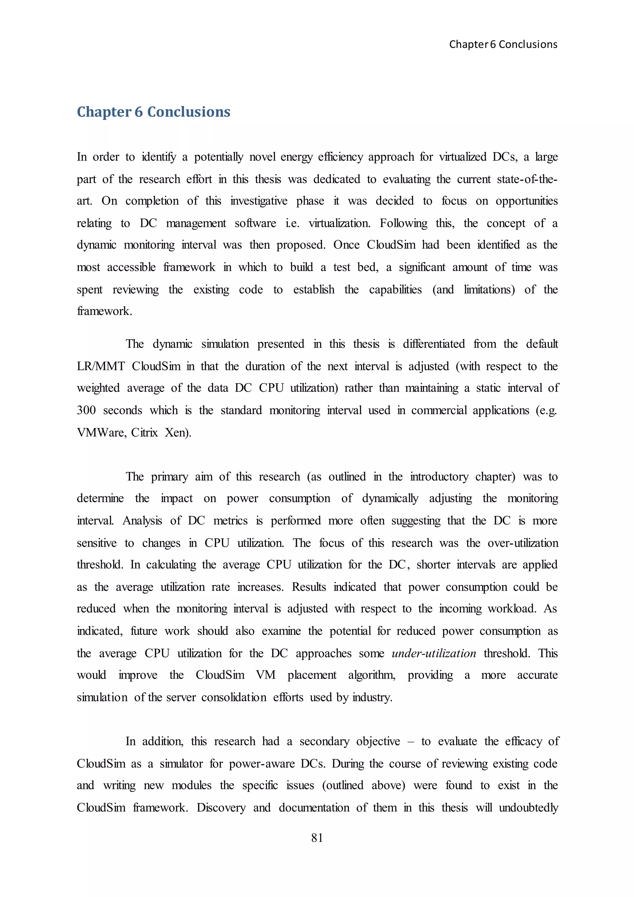 Chapter6 Conclusions
81
Chapter 6 Conclusions
In order to identify a potentially novel energy efficiency approach for virtualized DCs, a large
part of the research effort in this thesis was dedicated to evaluating the current state-of-the-
art. On completion of this investigative phase it was decided to focus on opportunities
relating to DC management software i.e. virtualization. Following this, the concept of a
dynamic monitoring interval was then proposed. Once CloudSim had been identified as the
most accessible framework in which to build a test bed, a significant amount of time was
spent reviewing the existing code to establish the capabilities (and limitations) of the
framework.
The dynamic simulation presented in this thesis is differentiated from the default
LR/MMT CloudSim in that the duration of the next interval is adjusted (with respect to the
weighted average of the data DC CPU utilization) rather than maintaining a static interval of
300 seconds which is the standard monitoring interval used in commercial applications (e.g.
VMWare, Citrix Xen).
The primary aim of this research (as outlined in the introductory chapter) was to
determine the impact on power consumption of dynamically adjusting the monitoring
interval. Analysis of DC metrics is performed more often suggesting that the DC is more
sensitive to changes in CPU utilization. The focus of this research was the over-utilization
threshold. In calculating the average CPU utilization for the DC, shorter intervals are applied
as the average utilization rate increases. Results indicated that power consumption could be
reduced when the monitoring interval is adjusted with respect to the incoming workload. As
indicated, future work should also examine the potential for reduced power consumption as
the average CPU utilization for the DC approaches some under-utilization threshold. This
would improve the CloudSim VM placement algorithm, providing a more accurate
simulation of the server consolidation efforts used by industry.
In addition, this research had a secondary objective – to evaluate the efficacy of
CloudSim as a simulator for power-aware DCs. During the course of reviewing existing code
and writing new modules the specific issues (outlined above) were found to exist in the
CloudSim framework. Discovery and documentation of them in this thesis will undoubtedly
 
