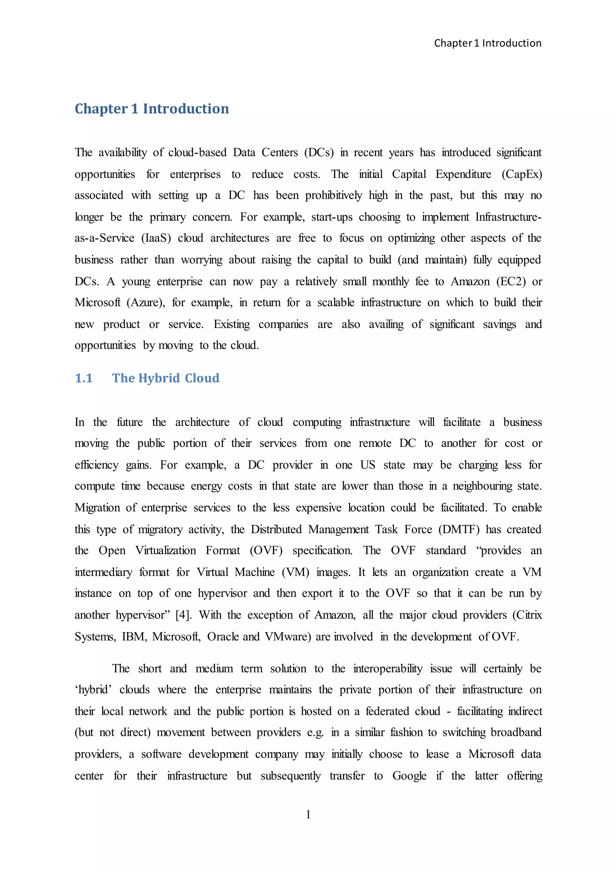 Chapter1 Introduction
1
Chapter 1 Introduction
The availability of cloud-based Data Centers (DCs) in recent years has introduced significant
opportunities for enterprises to reduce costs. The initial Capital Expenditure (CapEx)
associated with setting up a DC has been prohibitively high in the past, but this may no
longer be the primary concern. For example, start-ups choosing to implement Infrastructure-
as-a-Service (IaaS) cloud architectures are free to focus on optimizing other aspects of the
business rather than worrying about raising the capital to build (and maintain) fully equipped
DCs. A young enterprise can now pay a relatively small monthly fee to Amazon (EC2) or
Microsoft (Azure), for example, in return for a scalable infrastructure on which to build their
new product or service. Existing companies are also availing of significant savings and
opportunities by moving to the cloud.
1.1 The Hybrid Cloud
In the future the architecture of cloud computing infrastructure will facilitate a business
moving the public portion of their services from one remote DC to another for cost or
efficiency gains. For example, a DC provider in one US state may be charging less for
compute time because energy costs in that state are lower than those in a neighbouring state.
Migration of enterprise services to the less expensive location could be facilitated. To enable
this type of migratory activity, the Distributed Management Task Force (DMTF) has created
the Open Virtualization Format (OVF) specification. The OVF standard “provides an
intermediary format for Virtual Machine (VM) images. It lets an organization create a VM
instance on top of one hypervisor and then export it to the OVF so that it can be run by
another hypervisor” [4]. With the exception of Amazon, all the major cloud providers (Citrix
Systems, IBM, Microsoft, Oracle and VMware) are involved in the development of OVF.
The short and medium term solution to the interoperability issue will certainly be
‘hybrid’ clouds where the enterprise maintains the private portion of their infrastructure on
their local network and the public portion is hosted on a federated cloud - facilitating indirect
(but not direct) movement between providers e.g. in a similar fashion to switching broadband
providers, a software development company may initially choose to lease a Microsoft data
center for their infrastructure but subsequently transfer to Google if the latter offering
 