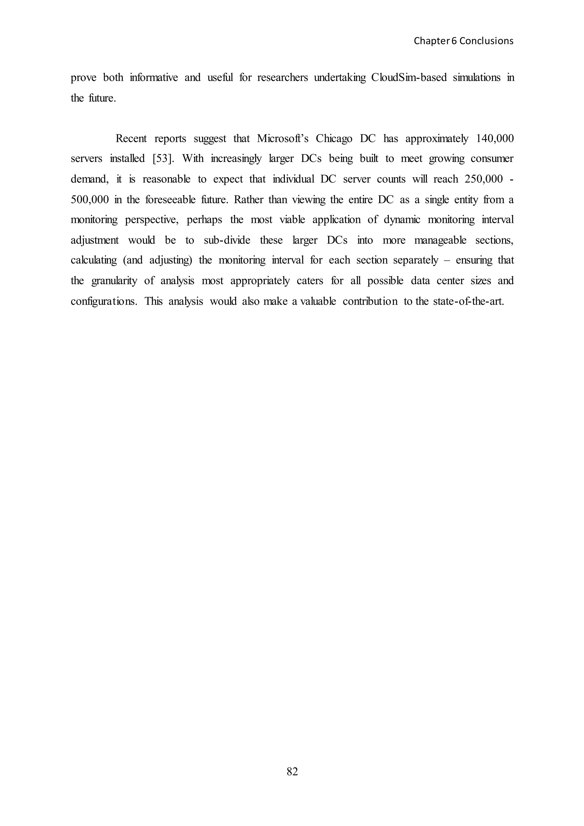 Chapter6 Conclusions
82
prove both informative and useful for researchers undertaking CloudSim-based simulations in
the future.
Recent reports suggest that Microsoft’s Chicago DC has approximately 140,000
servers installed [53]. With increasingly larger DCs being built to meet growing consumer
demand, it is reasonable to expect that individual DC server counts will reach 250,000 -
500,000 in the foreseeable future. Rather than viewing the entire DC as a single entity from a
monitoring perspective, perhaps the most viable application of dynamic monitoring interval
adjustment would be to sub-divide these larger DCs into more manageable sections,
calculating (and adjusting) the monitoring interval for each section separately – ensuring that
the granularity of analysis most appropriately caters for all possible data center sizes and
configurations. This analysis would also make a valuable contribution to the state-of-the-art.
 