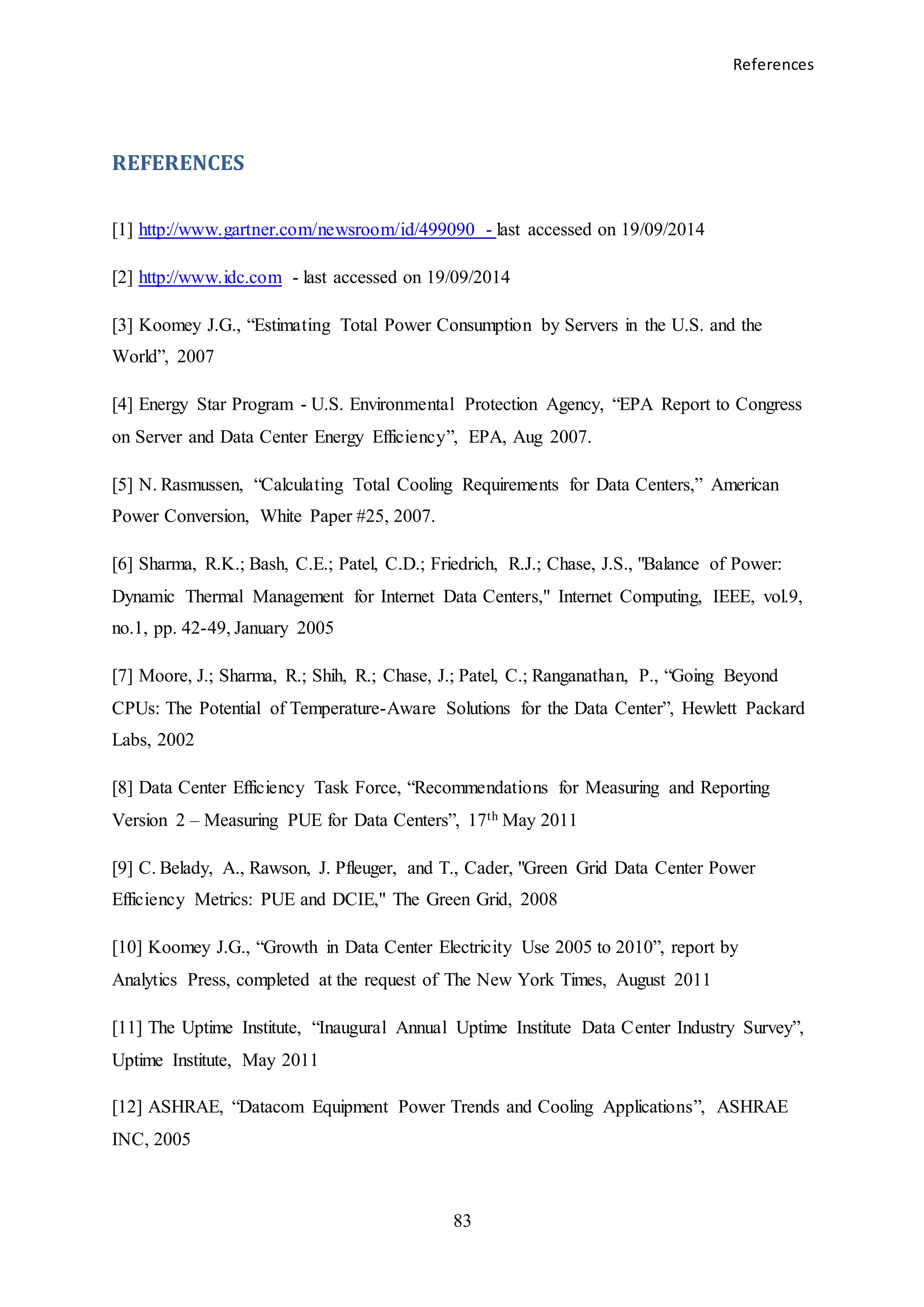 References
83
REFERENCES
[1] http://www.gartner.com/newsroom/id/499090 - last accessed on 19/09/2014
[2] http://www.idc.com - last accessed on 19/09/2014
[3] Koomey J.G., “Estimating Total Power Consumption by Servers in the U.S. and the
World”, 2007
[4] Energy Star Program - U.S. Environmental Protection Agency, “EPA Report to Congress
on Server and Data Center Energy Efficiency”, EPA, Aug 2007.
[5] N. Rasmussen, “Calculating Total Cooling Requirements for Data Centers,” American
Power Conversion, White Paper #25, 2007.
[6] Sharma, R.K.; Bash, C.E.; Patel, C.D.; Friedrich, R.J.; Chase, J.S., "Balance of Power:
Dynamic Thermal Management for Internet Data Centers," Internet Computing, IEEE, vol.9,
no.1, pp. 42-49, January 2005
[7] Moore, J.; Sharma, R.; Shih, R.; Chase, J.; Patel, C.; Ranganathan, P., “Going Beyond
CPUs: The Potential of Temperature-Aware Solutions for the Data Center”, Hewlett Packard
Labs, 2002
[8] Data Center Efficiency Task Force, “Recommendations for Measuring and Reporting
Version 2 – Measuring PUE for Data Centers”, 17th May 2011
[9] C. Belady, A., Rawson, J. Pfleuger, and T., Cader, "Green Grid Data Center Power
Efficiency Metrics: PUE and DCIE," The Green Grid, 2008
[10] Koomey J.G., “Growth in Data Center Electricity Use 2005 to 2010”, report by
Analytics Press, completed at the request of The New York Times, August 2011
[11] The Uptime Institute, “Inaugural Annual Uptime Institute Data Center Industry Survey”,
Uptime Institute, May 2011
[12] ASHRAE, “Datacom Equipment Power Trends and Cooling Applications”, ASHRAE
INC, 2005
 
