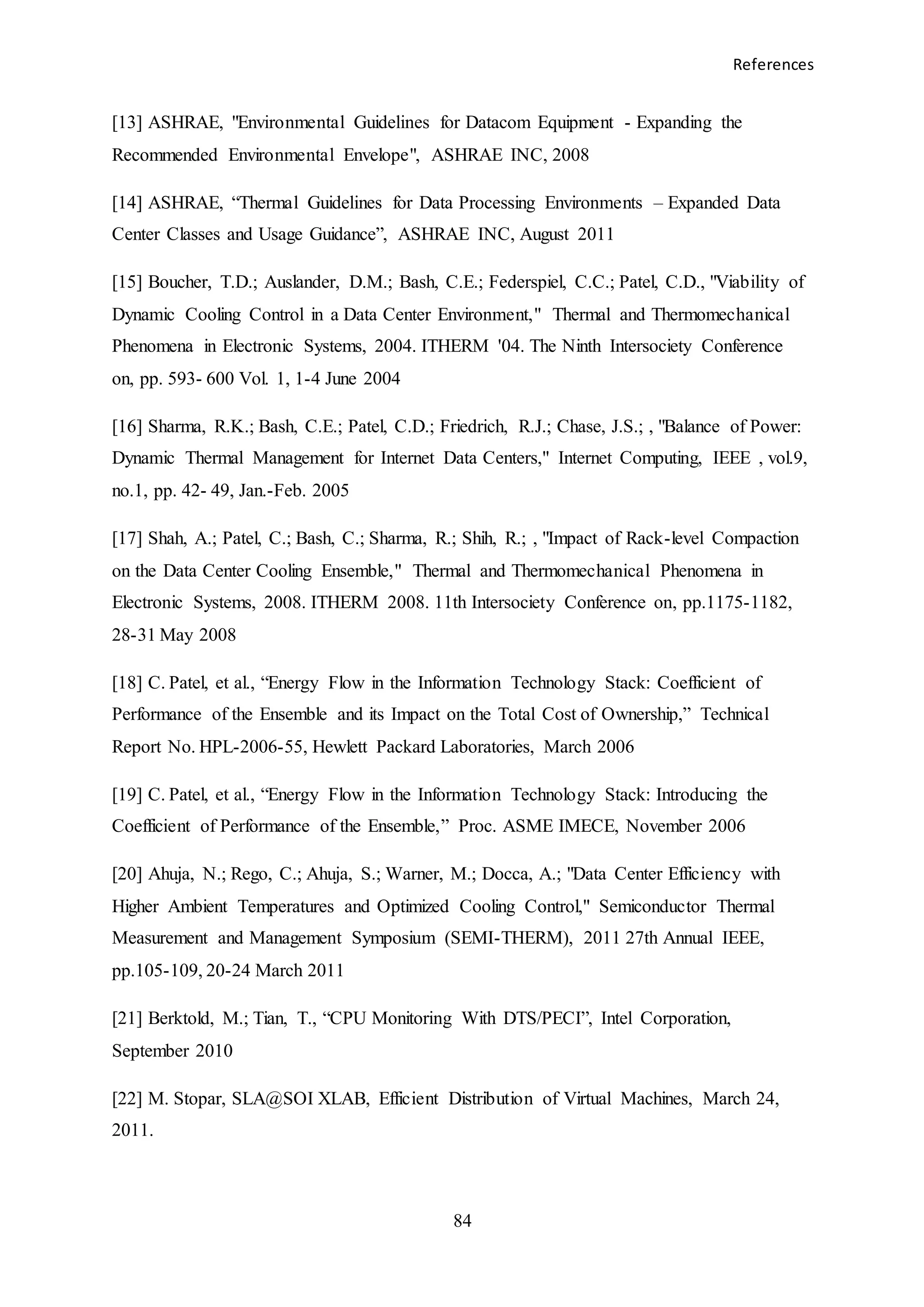 References
84
[13] ASHRAE, "Environmental Guidelines for Datacom Equipment - Expanding the
Recommended Environmental Envelope", ASHRAE INC, 2008
[14] ASHRAE, “Thermal Guidelines for Data Processing Environments – Expanded Data
Center Classes and Usage Guidance”, ASHRAE INC, August 2011
[15] Boucher, T.D.; Auslander, D.M.; Bash, C.E.; Federspiel, C.C.; Patel, C.D., "Viability of
Dynamic Cooling Control in a Data Center Environment," Thermal and Thermomechanical
Phenomena in Electronic Systems, 2004. ITHERM '04. The Ninth Intersociety Conference
on, pp. 593- 600 Vol. 1, 1-4 June 2004
[16] Sharma, R.K.; Bash, C.E.; Patel, C.D.; Friedrich, R.J.; Chase, J.S.; , "Balance of Power:
Dynamic Thermal Management for Internet Data Centers," Internet Computing, IEEE , vol.9,
no.1, pp. 42- 49, Jan.-Feb. 2005
[17] Shah, A.; Patel, C.; Bash, C.; Sharma, R.; Shih, R.; , "Impact of Rack-level Compaction
on the Data Center Cooling Ensemble," Thermal and Thermomechanical Phenomena in
Electronic Systems, 2008. ITHERM 2008. 11th Intersociety Conference on, pp.1175-1182,
28-31 May 2008
[18] C. Patel, et al., “Energy Flow in the Information Technology Stack: Coefficient of
Performance of the Ensemble and its Impact on the Total Cost of Ownership,” Technical
Report No. HPL-2006-55, Hewlett Packard Laboratories, March 2006
[19] C. Patel, et al., “Energy Flow in the Information Technology Stack: Introducing the
Coefficient of Performance of the Ensemble,” Proc. ASME IMECE, November 2006
[20] Ahuja, N.; Rego, C.; Ahuja, S.; Warner, M.; Docca, A.; "Data Center Efficiency with
Higher Ambient Temperatures and Optimized Cooling Control," Semiconductor Thermal
Measurement and Management Symposium (SEMI-THERM), 2011 27th Annual IEEE,
pp.105-109, 20-24 March 2011
[21] Berktold, M.; Tian, T., “CPU Monitoring With DTS/PECI”, Intel Corporation,
September 2010
[22] M. Stopar, SLA@SOI XLAB, Efficient Distribution of Virtual Machines, March 24,
2011.
 