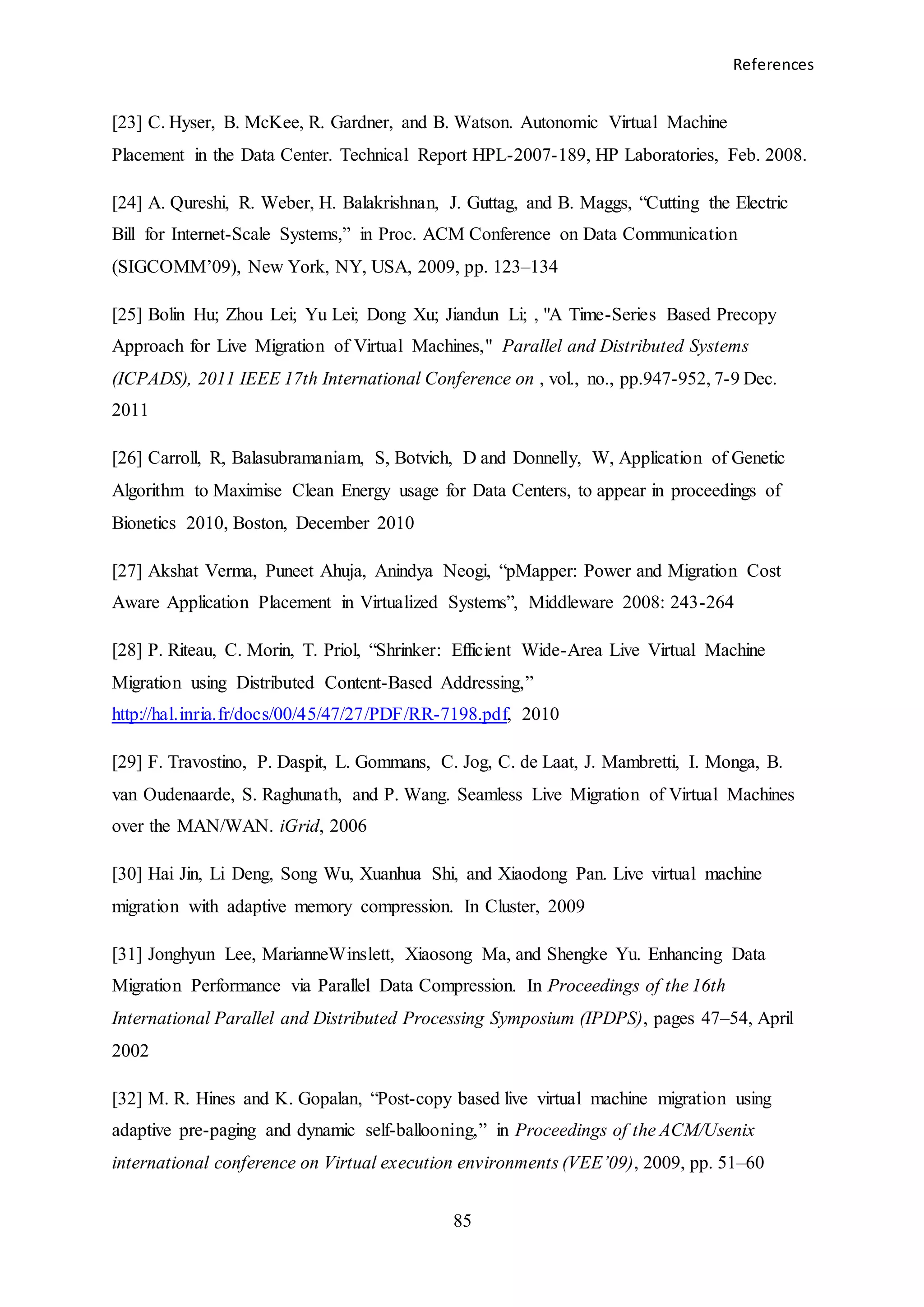 References
85
[23] C. Hyser, B. McKee, R. Gardner, and B. Watson. Autonomic Virtual Machine
Placement in the Data Center. Technical Report HPL-2007-189, HP Laboratories, Feb. 2008.
[24] A. Qureshi, R. Weber, H. Balakrishnan, J. Guttag, and B. Maggs, “Cutting the Electric
Bill for Internet-Scale Systems,” in Proc. ACM Conference on Data Communication
(SIGCOMM’09), New York, NY, USA, 2009, pp. 123–134
[25] Bolin Hu; Zhou Lei; Yu Lei; Dong Xu; Jiandun Li; , "A Time-Series Based Precopy
Approach for Live Migration of Virtual Machines," Parallel and Distributed Systems
(ICPADS), 2011 IEEE 17th International Conference on , vol., no., pp.947-952, 7-9 Dec.
2011
[26] Carroll, R, Balasubramaniam, S, Botvich, D and Donnelly, W, Application of Genetic
Algorithm to Maximise Clean Energy usage for Data Centers, to appear in proceedings of
Bionetics 2010, Boston, December 2010
[27] Akshat Verma, Puneet Ahuja, Anindya Neogi, “pMapper: Power and Migration Cost
Aware Application Placement in Virtualized Systems”, Middleware 2008: 243-264
[28] P. Riteau, C. Morin, T. Priol, “Shrinker: Efficient Wide-Area Live Virtual Machine
Migration using Distributed Content-Based Addressing,”
http://hal.inria.fr/docs/00/45/47/27/PDF/RR-7198.pdf, 2010
[29] F. Travostino, P. Daspit, L. Gommans, C. Jog, C. de Laat, J. Mambretti, I. Monga, B.
van Oudenaarde, S. Raghunath, and P. Wang. Seamless Live Migration of Virtual Machines
over the MAN/WAN. iGrid, 2006
[30] Hai Jin, Li Deng, Song Wu, Xuanhua Shi, and Xiaodong Pan. Live virtual machine
migration with adaptive memory compression. In Cluster, 2009
[31] Jonghyun Lee, MarianneWinslett, Xiaosong Ma, and Shengke Yu. Enhancing Data
Migration Performance via Parallel Data Compression. In Proceedings of the 16th
International Parallel and Distributed Processing Symposium (IPDPS), pages 47–54, April
2002
[32] M. R. Hines and K. Gopalan, “Post-copy based live virtual machine migration using
adaptive pre-paging and dynamic self-ballooning,” in Proceedings of the ACM/Usenix
international conference on Virtual execution environments (VEE’09), 2009, pp. 51–60
 