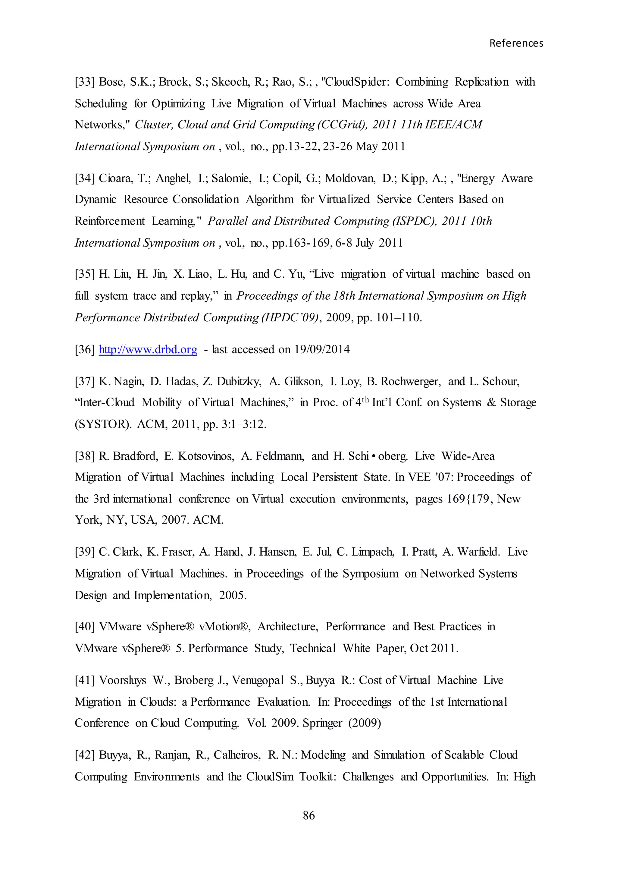 References
86
[33] Bose, S.K.; Brock, S.; Skeoch, R.; Rao, S.; , "CloudSpider: Combining Replication with
Scheduling for Optimizing Live Migration of Virtual Machines across Wide Area
Networks," Cluster, Cloud and Grid Computing (CCGrid), 2011 11th IEEE/ACM
International Symposium on , vol., no., pp.13-22, 23-26 May 2011
[34] Cioara, T.; Anghel, I.; Salomie, I.; Copil, G.; Moldovan, D.; Kipp, A.; , "Energy Aware
Dynamic Resource Consolidation Algorithm for Virtualized Service Centers Based on
Reinforcement Learning," Parallel and Distributed Computing (ISPDC), 2011 10th
International Symposium on , vol., no., pp.163-169, 6-8 July 2011
[35] H. Liu, H. Jin, X. Liao, L. Hu, and C. Yu, “Live migration of virtual machine based on
full system trace and replay,” in Proceedings of the 18th International Symposium on High
Performance Distributed Computing (HPDC’09), 2009, pp. 101–110.
[36] http://www.drbd.org - last accessed on 19/09/2014
[37] K. Nagin, D. Hadas, Z. Dubitzky, A. Glikson, I. Loy, B. Rochwerger, and L. Schour,
“Inter-Cloud Mobility of Virtual Machines,” in Proc. of 4th Int’l Conf. on Systems & Storage
(SYSTOR). ACM, 2011, pp. 3:1–3:12.
[38] R. Bradford, E. Kotsovinos, A. Feldmann, and H. Schi•oberg. Live Wide-Area
Migration of Virtual Machines including Local Persistent State. In VEE '07: Proceedings of
the 3rd international conference on Virtual execution environments, pages 169{179, New
York, NY, USA, 2007. ACM.
[39] C. Clark, K. Fraser, A. Hand, J. Hansen, E. Jul, C. Limpach, I. Pratt, A. Warfield. Live
Migration of Virtual Machines. in Proceedings of the Symposium on Networked Systems
Design and Implementation, 2005.
[40] VMware vSphere® vMotion®, Architecture, Performance and Best Practices in
VMware vSphere® 5. Performance Study, Technical White Paper, Oct 2011.
[41] Voorsluys W., Broberg J., Venugopal S., Buyya R.: Cost of Virtual Machine Live
Migration in Clouds: a Performance Evaluation. In: Proceedings of the 1st International
Conference on Cloud Computing. Vol. 2009. Springer (2009)
[42] Buyya, R., Ranjan, R., Calheiros, R. N.: Modeling and Simulation of Scalable Cloud
Computing Environments and the CloudSim Toolkit: Challenges and Opportunities. In: High
 
