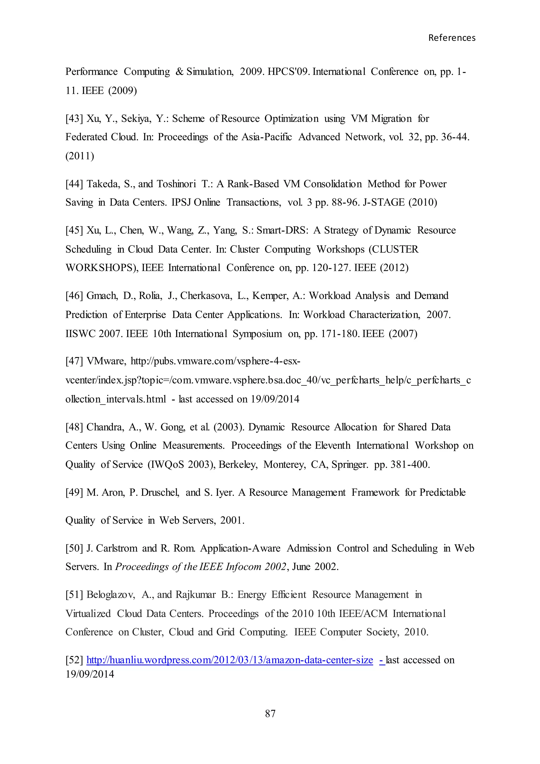 References
87
Performance Computing & Simulation, 2009. HPCS'09. International Conference on, pp. 1-
11. IEEE (2009)
[43] Xu, Y., Sekiya, Y.: Scheme of Resource Optimization using VM Migration for
Federated Cloud. In: Proceedings of the Asia-Pacific Advanced Network, vol. 32, pp. 36-44.
(2011)
[44] Takeda, S., and Toshinori T.: A Rank-Based VM Consolidation Method for Power
Saving in Data Centers. IPSJ Online Transactions, vol. 3 pp. 88-96. J-STAGE (2010)
[45] Xu, L., Chen, W., Wang, Z., Yang, S.: Smart-DRS: A Strategy of Dynamic Resource
Scheduling in Cloud Data Center. In: Cluster Computing Workshops (CLUSTER
WORKSHOPS), IEEE International Conference on, pp. 120-127. IEEE (2012)
[46] Gmach, D., Rolia, J., Cherkasova, L., Kemper, A.: Workload Analysis and Demand
Prediction of Enterprise Data Center Applications. In: Workload Characterization, 2007.
IISWC 2007. IEEE 10th International Symposium on, pp. 171-180. IEEE (2007)
[47] VMware, http://pubs.vmware.com/vsphere-4-esx-
vcenter/index.jsp?topic=/com.vmware.vsphere.bsa.doc_40/vc_perfcharts_help/c_perfcharts_c
ollection_intervals.html - last accessed on 19/09/2014
[48] Chandra, A., W. Gong, et al. (2003). Dynamic Resource Allocation for Shared Data
Centers Using Online Measurements. Proceedings of the Eleventh International Workshop on
Quality of Service (IWQoS 2003), Berkeley, Monterey, CA, Springer. pp. 381-400.
[49] M. Aron, P. Druschel, and S. Iyer. A Resource Management Framework for Predictable
Quality of Service in Web Servers, 2001.
[50] J. Carlstrom and R. Rom. Application-Aware Admission Control and Scheduling in Web
Servers. In Proceedings of the IEEE Infocom 2002, June 2002.
[51] Beloglazov, A., and Rajkumar B.: Energy Efficient Resource Management in
Virtualized Cloud Data Centers. Proceedings of the 2010 10th IEEE/ACM International
Conference on Cluster, Cloud and Grid Computing. IEEE Computer Society, 2010.
[52] http://huanliu.wordpress.com/2012/03/13/amazon-data-center-size - last accessed on
19/09/2014
 