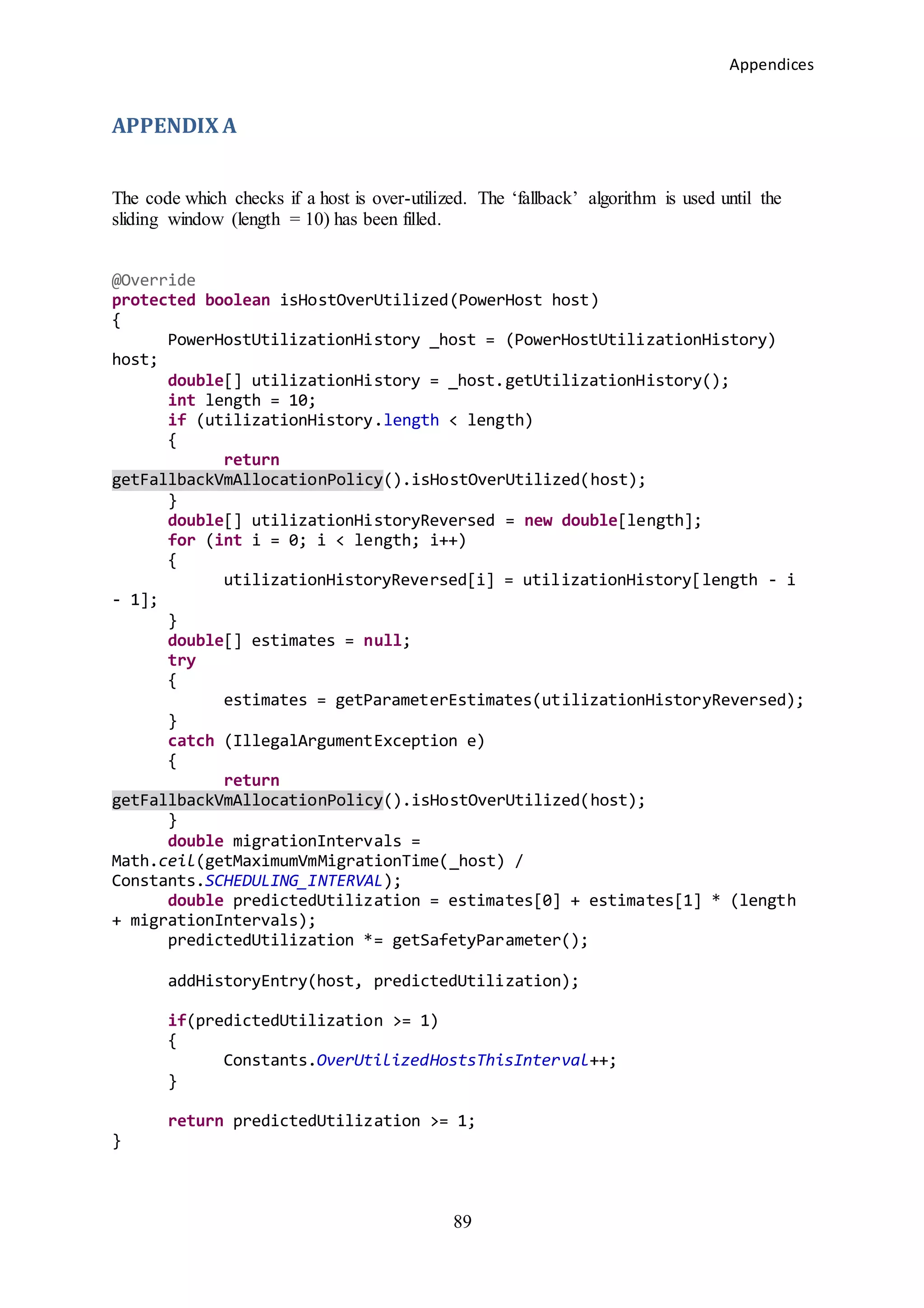 Appendices
89
APPENDIX A
The code which checks if a host is over-utilized. The ‘fallback’ algorithm is used until the
sliding window (length = 10) has been filled.
@Override
protected boolean isHostOverUtilized(PowerHost host)
{
PowerHostUtilizationHistory _host = (PowerHostUtilizationHistory)
host;
double[] utilizationHistory = _host.getUtilizationHistory();
int length = 10;
if (utilizationHistory.length < length)
{
return
getFallbackVmAllocationPolicy().isHostOverUtilized(host);
}
double[] utilizationHistoryReversed = new double[length];
for (int i = 0; i < length; i++)
{
utilizationHistoryReversed[i] = utilizationHistory[length - i
- 1];
}
double[] estimates = null;
try
{
estimates = getParameterEstimates(utilizationHistoryReversed);
}
catch (IllegalArgumentException e)
{
return
getFallbackVmAllocationPolicy().isHostOverUtilized(host);
}
double migrationIntervals =
Math.ceil(getMaximumVmMigrationTime(_host) /
Constants.SCHEDULING_INTERVAL);
double predictedUtilization = estimates[0] + estimates[1] * (length
+ migrationIntervals);
predictedUtilization *= getSafetyParameter();
addHistoryEntry(host, predictedUtilization);
if(predictedUtilization >= 1)
{
Constants.OverUtilizedHostsThisInterval++;
}
return predictedUtilization >= 1;
}
 