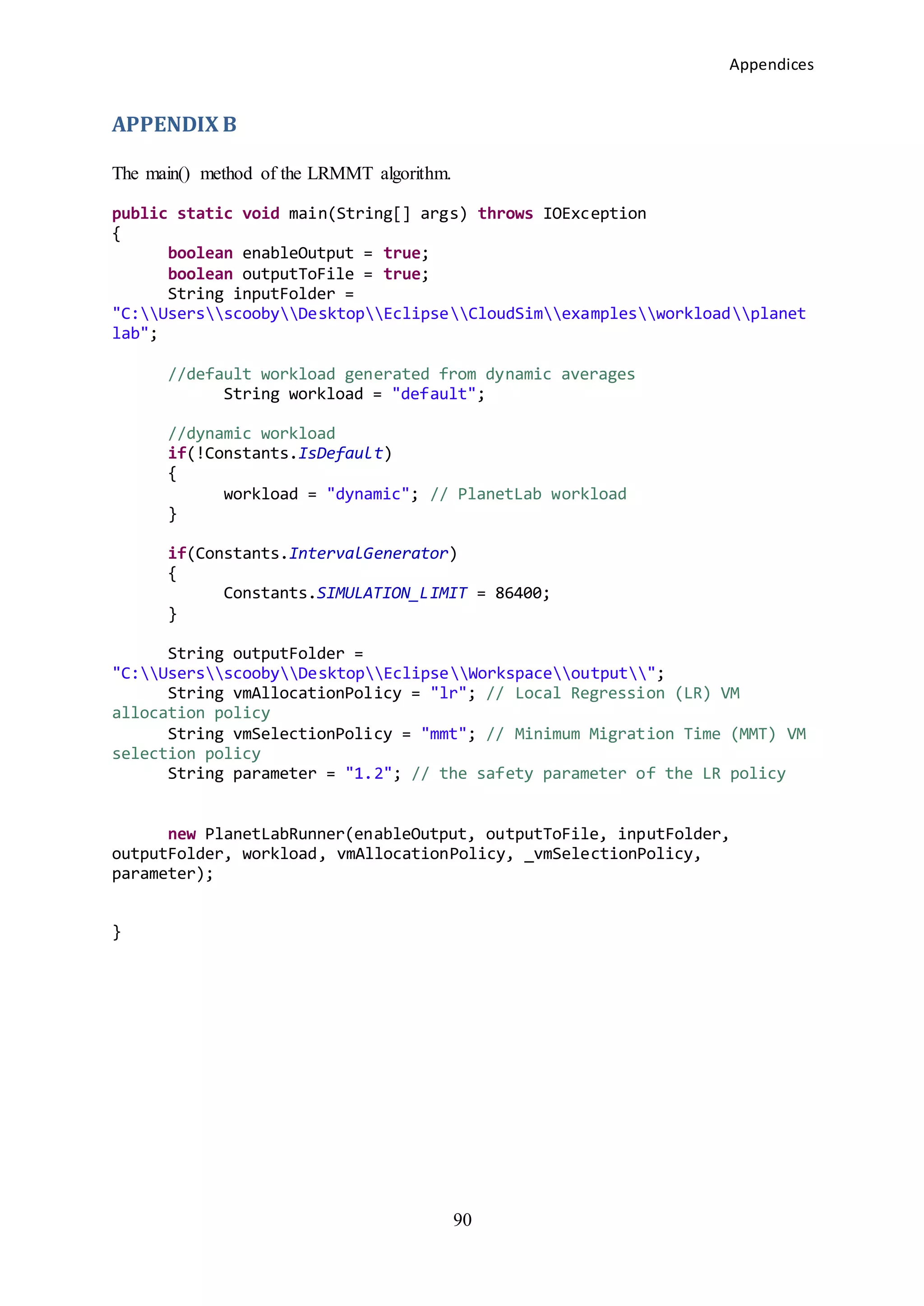 Appendices
90
APPENDIX B
The main() method of the LRMMT algorithm.
public static void main(String[] args) throws IOException
{
boolean enableOutput = true;
boolean outputToFile = true;
String inputFolder =
"C:UsersscoobyDesktopEclipseCloudSimexamplesworkloadplanet
lab";
//default workload generated from dynamic averages
String workload = "default";
//dynamic workload
if(!Constants.IsDefault)
{
workload = "dynamic"; // PlanetLab workload
}
if(Constants.IntervalGenerator)
{
Constants.SIMULATION_LIMIT = 86400;
}
String outputFolder =
"C:UsersscoobyDesktopEclipseWorkspaceoutput";
String vmAllocationPolicy = "lr"; // Local Regression (LR) VM
allocation policy
String vmSelectionPolicy = "mmt"; // Minimum Migration Time (MMT) VM
selection policy
String parameter = "1.2"; // the safety parameter of the LR policy
new PlanetLabRunner(enableOutput, outputToFile, inputFolder,
outputFolder, workload, vmAllocationPolicy, _vmSelectionPolicy,
parameter);
}
 