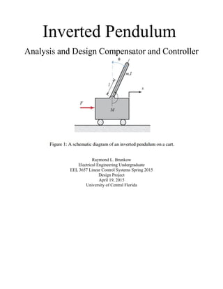 Inverted Pendulum
Analysis and Design Compensator and Controller
Raymond L. Brunkow
Electrical Engineering Undergraduate
EEL 3657 Linear Control Systems Spring 2015
Design Project
April 19, 2015
University of Central Florida
 