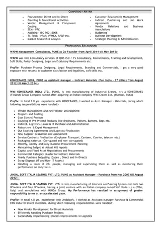 COMPETENCY MATRIX
 Procurement Direct and In-Direct
 Branding & Promotional Activities
 Vendor Management & Component
Costing
 SCM – PPC
 Auditing – ISO 9001:2008
 TS Tools – PPAP, PFMEA, APQP etc.
 Market Research & Analysis
 Customer Relationship Management
 Indirect Purchasing and Job Work
Agreements
 Vendor Relations and Business
Associations
 Budgeting
 Business Development
 Strategic Planning & Administration
PROFESSIONAL BACKGROUND
WAPM Management Consultants, PUNE as Co-Founder from April 2014 till May 2015:-
WAPM was into Consultancy services of QMS ISO / TS Consultancy, Recruitments, Training and Development,
Soft Skills, Policy Designing, Legal and Statutory Requirements etc.
Profile: Purchase Process Designing, Legal Requirements, Branding and Commercials, I got a very good
exposure with respect to customer satisfaction and legalities, soft skills etc.
KONECRANES INDIA, PUNE as Assistant Manager – Indirect Materials (Pan India – 17 cities) from August
2012 till March 2014:-
WMI KONECRANES INDIA LTD., PUNE, is into manufacturing of Industrial Cranes, it’s a KONECRANES
(Finland) Group Company named after acquiring an Indian company WMI Cranes Ltd. (Mumbai, India)
Profile: In total 1.8 yrs. experience with KONECRANES, I worked as Asst. Manager – Materials, during which
following responsibilities were handled:-
 Vendor Management and New Vendor Development
 Projects and Costing
 Cost Control Projects
 Sourcing of Pre-Printed Products like Brochures, Posters, Banners, Bags etc.
 Indirect, Logistics, Lease & IT Purchase and Administration
 Relocations & Expat Management
 Out Sourcing Agreements and Logistics Finalisation
 New Supplier Evaluation and Assessment
 Service Contracts finalization (Employee Transport, Canteen, Courier, telecom etc.)
 Packaging Materials (Corrugated and non- corrugated)
 Monthly, weekly and Daily Material Procurement Planning
 Maintaining Budget Vs Actual MIS reports
 Capital and Fixed Asset Negotiations and Procurements
 Commercial Category Master for Indirect Materials
 Yearly Purchase Budgeting (Capex , Direct and In-Direct)
 Scrap Disposal (IT and Non- IT Assets)
 Handling a team of 20+ people, managing and supervising them as well as monitoring their
performance on daily basis
JINDAL SOFT ITALIA SEATING PVT. LTD. PUNE as Assistant Manager - Purchase from Nov 2007 till August
2012 :-
JINDAL SOFT ITALIA SEATING PVT. LTD. is into manufacturing of Interiors and Seating Systems for both two
Wheelers and Four Wheelers, having a joint venture with an Italian company named Soft Italia s.p.a (PISA,
Italy) and associations with MINDA Group. My Performance has resulted in assignment of greater
responsibility to me at an accelerated pace.
Profile: In total 4.8 yrs. experience with Jindalsoft, I worked as Assistant Manager Purchase & Commercial
PAN India for Direct materials, during which following responsibilities were handled:-
 New Vendor Development for Direct Materials
 Efficiently handling Purchase Projects
 Successfully implementing process improvements in Logistics
 