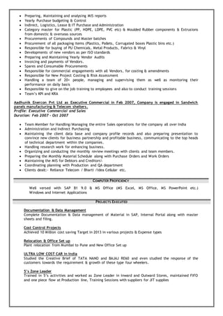 Preparing, Maintaining and analysing MIS reports
 Yearly Purchase budgeting & Control
 Indirect, Logistics, Lease & IT Purchase and Administration
 Category master for Plastic (PP, HDPE, LDPE, PVC etc) & Moulded Rubber components & Extrusions
from domestic & overseas sources
 Procurements of Compounds and Master batches
 Procurement of all packaging items (Plastics, Pallets, Corrugated boxes Plastic bins etc.)
 Responsible for buying of PU Chemicals, Metal Products, Fabrics & Vinyl
 Developments of new vendors as per ISO standards
 Preparing and Maintaining Yearly Vendor Audits
 Invoicing and payments of Vendors.
 Spares and Consumable Procurements
 Responsible for commercial engagements with all Vendors, for costing & amendments
 Responsible for New Project Costing & Risk Assessment
 Handling a team of 20+ people, managing and supervising them as well as monitoring their
performance on daily basis
 Responsible to give on the job training to employees and also to conduct training sessions
 Team’s KPI and KRA
Aadhunik Enercon Pvt Ltd as Executive Commercial in Feb 2007, Company is engaged in Sandwich
panels manufacturing & Telecom shelters.
Profile: Executive Commercial and Sales
Duration: Feb 2007 – Oct 2007
 Team Member for Handling/Managing the entire Sales operations for the company all over India
 Administration and Indirect Purchasing
 Maintaining the client data base and company profile records and also preparing presentation to
convince new clients for business partnership and profitable business, communicating to the top heads
of technical department within the companies.
 Handling research work for enhancing business.
 Organizing and conducting the monthly review meetings with clients and team members.
 Preparing the Monthly Material Schedule along with Purchase Orders and Work Orders
 Maintaining the MIS for Debtors and Creditors
 Coordinating planning with Production and QA department
 Clients dealt:- Reliance Telecom / Bharti /Idea Cellular etc.
COMPUTER PROFICIENCY
Well versed with SAP B1 9.0 & MS Office (MS Excel, MS Office, MS PowerPoint etc.)
Windows and Internet Applications
PROJECTS EXECUTED
Documentation & Data Management
Complete Documentation & Data management of Material in SAP, Internal Portal along with master
sheets and filing.
Cost Control Projects
Achieved 10 Million cost saving Target in 2013 in various projects & Expense types
Relocation & Office Set up
Plant relocation from Mumbai to Pune and New Office Set up
ULTRA LOW COST CAR in India
Studied the Creative Brief of TATA NANO and BAJAJ RE60 and even studied the response of the
customers towards the requirement & growth of these type four wheelers.
5’s Zone Leader
Trained in 5’s activities and worked as Zone Leader in Inward and Outward Stores, maintained FIFO
and one piece flow at Production line, Training Sessions with suppliers for JIT supplies
 