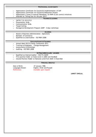 PROFESSIONAL ACHIEVEMENTS
 Appreciation Certificate for Successful Implementation of SAP
 Appreciation Certificate for Successful Relocation Project
 Appreciated 2 times in Internal Newsletter for MNP & cost control initiatives
 Awarded as “lifting Star for the year 2013”
TRAINING & LEARNING
 SAP B1 7.0, 8.0 & 9.0
 Presentation Skills
 Communication Skills
 Target Setting
 Managerial Development Program (MDP – 4 days workshop)
ACADEMIA
 Master of Business Administration – Operations
 Bachelor of Commerce
 Qualified as Lead Auditor – ISO 9001:2008
EXECUTED EVENTS &TRAININGS
 Annual Meet 2012 & Yearly Conference 2013
 Training to Employees – Change Management
 Assessments & Workshops
 Auditing - ISO 9001:2008
EXTRACURRICULARS/ AWARDS
 Qualified as Internal Auditor – ISO/TS:16949
 First position holder at State Level in JUDO and Handball
 Second Position Holder at National Level from Delhi in Hand Ball
PERSONAL MINUTIAE
Date of Birth: 27 January 1986
Languages Known: English, Hindi and Punjabi
References: Available upon request
(ANKIT SINGLA)
 