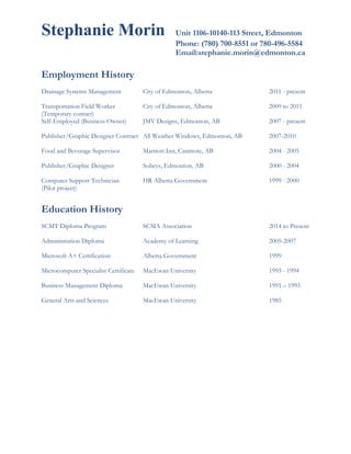 Stephanie Morin Unit 1106-10140-113 Street, Edmonton
Phone: (780) 700-8551 or 780-496-5584
Email:stephanie.morin@edmonton.ca
Employment History
Drainage Systems Management City of Edmonton, Alberta 2011 - present
Transportation Field Worker City of Edmonton, Alberta 2009 to 2011
(Temporary contact)
Self-Employed (Business Owner) JMV Designs, Edmonton, AB 2007 - present
Publisher/Graphic Designer Contract All Weather Windows, Edmonton, AB 2007-2010
Food and Beverage Supervisor Marriott Inn, Canmore, AB 2004 - 2005
Publisher/Graphic Designer Sobeys, Edmonton, AB 2000 - 2004
Computer Support Technician HR Alberta Government 1999 - 2000
(Pilot project)
Education History
SCMT Diploma Program SCMA Association 2014 to Present
Administration Diploma Academy of Learning 2005-2007
Microsoft A+ Certification Alberta Government 1999
Microcomputer Specialist Certificate MacEwan University 1993 - 1994
Business Management Diploma MacEwan University 1991 – 1993
General Arts and Sciences MacEwan University 1985
 