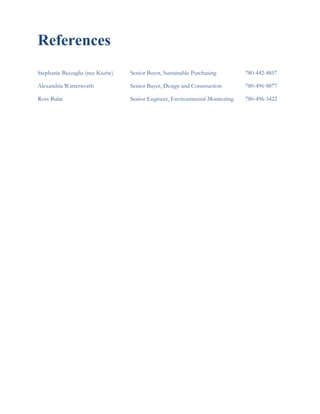 References
Stephanie Bazzaglia (nee Kuziw) Senior Buyer, Sustainable Purchasing 780-442-4857
Alexandria Watterworth Senior Buyer, Design and Construction 780-496-8877
Ross Bulat Senior Engineer, Environmental Monitoring 780-496-5422
 