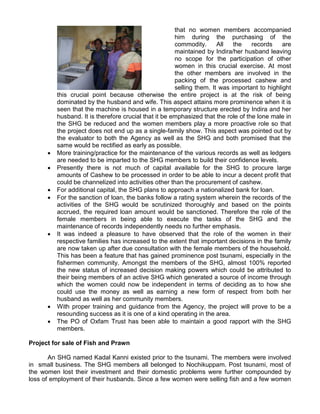 that no women members accompanied
him during the purchasing of the
commodity. All the records are
maintained by Indira/her husband leaving
no scope for the participation of other
women in this crucial exercise. At most
the other members are involved in the
packing of the processed cashew and
selling them. It was important to highlight
this crucial point because otherwise the entire project is at the risk of being
dominated by the husband and wife. This aspect attains more prominence when it is
seen that the machine is housed in a temporary structure erected by Indira and her
husband. It is therefore crucial that it be emphasized that the role of the lone male in
the SHG be reduced and the women members play a more proactive role so that
the project does not end up as a single-family show. This aspect was pointed out by
the evaluator to both the Agency as well as the SHG and both promised that the
same would be rectified as early as possible.
 More training/practice for the maintenance of the various records as well as ledgers
are needed to be imparted to the SHG members to build their confidence levels.
 Presently there is not much of capital available for the SHG to procure large
amounts of Cashew to be processed in order to be able to incur a decent profit that
could be channelized into activities other than the procurement of cashew.
 For additional capital, the SHG plans to approach a nationalized bank for loan.
 For the sanction of loan, the banks follow a rating system wherein the records of the
activities of the SHG would be scrutinized thoroughly and based on the points
accrued, the required loan amount would be sanctioned. Therefore the role of the
female members in being able to execute the tasks of the SHG and the
maintenance of records independently needs no further emphasis.
 It was indeed a pleasure to have observed that the role of the women in their
respective families has increased to the extent that important decisions in the family
are now taken up after due consultation with the female members of the household.
This has been a feature that has gained prominence post tsunami, especially in the
fishermen community. Amongst the members of the SHG, almost 100% reported
the new status of increased decision making powers which could be attributed to
their being members of an active SHG which generated a source of income through
which the women could now be independent in terms of deciding as to how she
could use the money as well as earning a new form of respect from both her
husband as well as her community members.
 With proper training and guidance from the Agency, the project will prove to be a
resounding success as it is one of a kind operating in the area.
 The PO of Oxfam Trust has been able to maintain a good rapport with the SHG
members.
Project for sale of Fish and Prawn
An SHG named Kadal Kanni existed prior to the tsunami. The members were involved
in small business. The SHG members all belonged to Nochikuppam. Post tsunami, most of
the women lost their investment and their domestic problems were further compounded by
loss of employment of their husbands. Since a few women were selling fish and a few women
 