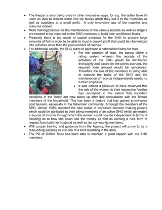  The freezer is also being used in other innovative ways, for e.g. the ladies have hit
upon an idea to convert water into ice blocks which they sell it to the members as
well as outsiders at a small profit. A truly innovative use of the machine and
resource indeed.
 More training/practice for the maintenance of the various records as well as ledgers
are needed to be imparted to the SHG members to build their confidence levels.
 Presently there is not much of capital available for the SHG to procure large
amounts of fish in order to be able to incur a decent profit that could be channelized
into activities other than the procurement of cashew.
 For additional capital, the SHG plans to approach a nationalized bank for loan.
 For the sanction of loan, the banks follow a
rating system wherein the records of the
activities of the SHG would be scrutinized
thoroughly and based on the points accrued, the
required loan amount would be sanctioned.
Therefore the role of the members in being able
to execute the tasks of the SHG and the
maintenance of records independently needs no
further emphasis.
 It was indeed a pleasure to have observed that
the role of the women in their respective families
has increased to the extent that important
decisions in the family are now taken up after due consultation with the female
members of the household. This has been a feature that has gained prominence
post tsunami, especially in the fishermen community. Amongst the members of the
SHG, almost 100% reported the new status of increased decision making powers
which could be attributed to their being members of an active SHG which generated
a source of income through which the women could now be independent in terms of
deciding as to how she could use the money as well as earning a new form of
respect from both her husband as well as her community members.
 With proper training and guidance from the Agency, the project will prove to be a
resounding success as it is one of a kind operating in the area.
 The PO of Oxfam Trust has been able to maintain a good rapport with the SHG
members.
 