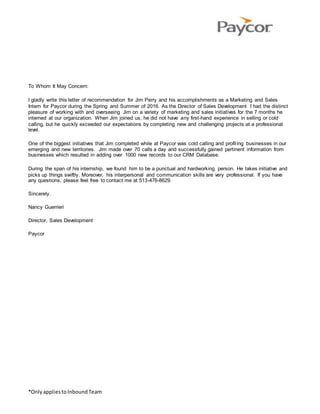 *OnlyappliestoInboundTeam
To Whom It May Concern:
I gladly write this letter of recommendation for Jim Perry and his accomplishments as a Marketing and Sales
Intern for Paycor during the Spring and Summer of 2016. As the Director of Sales Development I had the distinct
pleasure of working with and overseeing Jim on a variety of marketing and sales initiatives for the 7 months he
interned at our organization. When Jim joined us, he did not have any first-hand experience in selling or cold
calling, but he quickly exceeded our expectations by completing new and challenging projects at a professional
level.
One of the biggest initiatives that Jim completed while at Paycor was cold calling and profiling businesses in our
emerging and new territories. Jim made over 70 calls a day and successfully gained pertinent information from
businesses which resulted in adding over 1000 new records to our CRM Database.
During the span of his internship, we found him to be a punctual and hardworking person. He takes initiative and
picks up things swiftly. Moreover, his interpersonal and communication skills are very professional. If you have
any questions, please feel free to contact me at 513-476-8629.
Sincerely.
Nancy Guerrieri
Director, Sales Development
Paycor
 