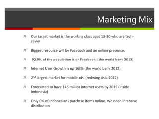 Marketing Mix
 Our target market is the working class ages 13-30 who are tech-
savvy
 Biggest resource will be Facebook and an online presence.
 92.9% of the population is on Facebook. (the world bank 2012)
 Internet User Growth is up 163% (the world bank 2012)
 2nd largest market for mobile ads (redwing Asia 2012)
 Forecasted to have 145 million internet users by 2015 (inside
Indonesia)
 Only 6% of Indonesians purchase items online. We need intensive
distribution
 