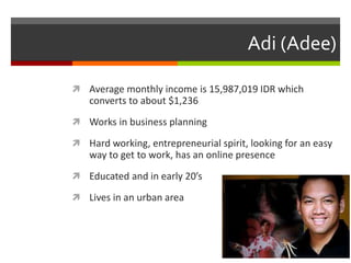 Adi (Adee)
 Average monthly income is 15,987,019 IDR which
converts to about $1,236
 Works in business planning
 Hard working, entrepreneurial spirit, looking for an easy
way to get to work, has an online presence
 Educated and in early 20’s
 Lives in an urban area
 