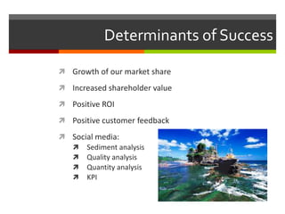 Determinants of Success
 Growth of our market share
 Increased shareholder value
 Positive ROI
 Positive customer feedback
 Social media:
 Sediment analysis
 Quality analysis
 Quantity analysis
 KPI
 