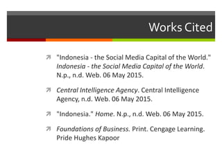 Works Cited
 "Indonesia - the Social Media Capital of the World."
Indonesia - the Social Media Capital of the World.
N.p., n.d. Web. 06 May 2015.
 Central Intelligence Agency. Central Intelligence
Agency, n.d. Web. 06 May 2015.
 "Indonesia." Home. N.p., n.d. Web. 06 May 2015.
 Foundations of Business. Print. Cengage Learning.
Pride Hughes Kapoor
 