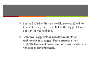  Social: 281.96 million on mobile phone, 20 million
internet users, more people live the bigger islands
ages 24-35 years of age.
 Technical: bigger islands contain majority of
technology advantages. There are more then
18,000 islands and not all contain power, motorized
vehicles or running water.
 