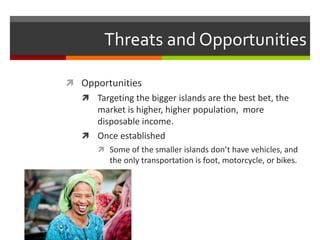 Threats and Opportunities
 Opportunities
 Targeting the bigger islands are the best bet, the
market is higher, higher population, more
disposable income.
 Once established
 Some of the smaller islands don’t have vehicles, and
the only transportation is foot, motorcycle, or bikes.
 
