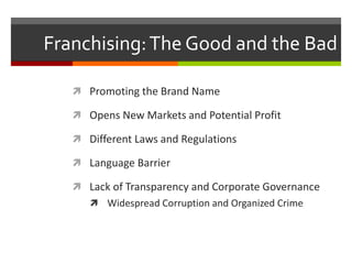 Franchising:The Good and the Bad
 Promoting the Brand Name
 Opens New Markets and Potential Profit
 Different Laws and Regulations
 Language Barrier
 Lack of Transparency and Corporate Governance
 Widespread Corruption and Organized Crime
 