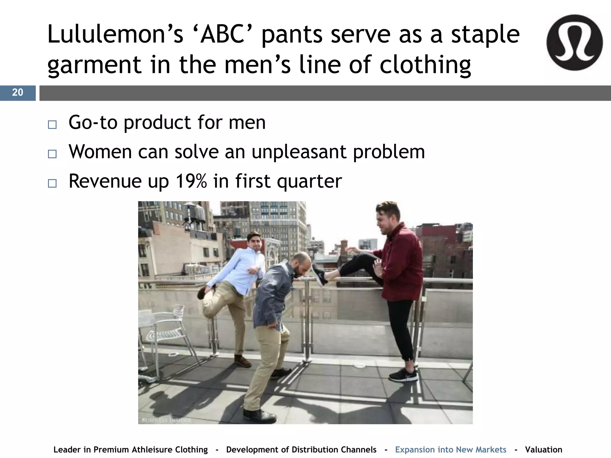 Lululemon’s ‘ABC’ pants serve as a staple
garment in the men’s line of clothing
20
 Go-to product for men
 Women can solve an unpleasant problem
 Revenue up 19% in first quarter
Leader in Premium Athleisure Clothing - Development of Distribution Channels - Expansion into New Markets - Valuation
 