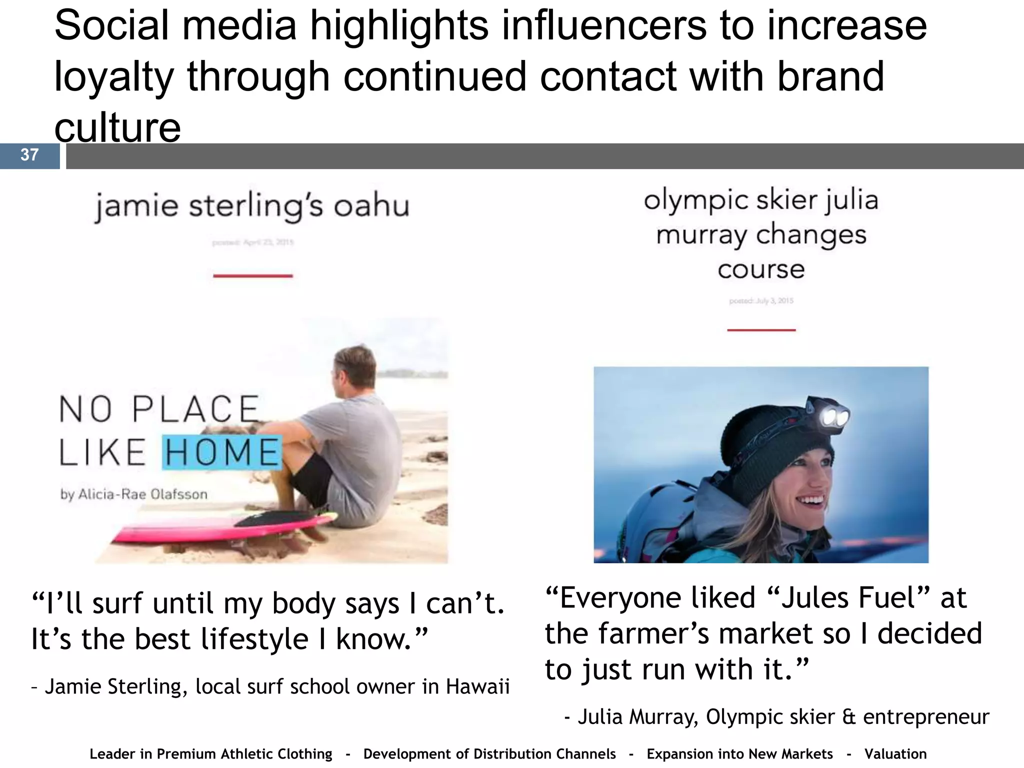 Social media highlights influencers to increase
loyalty through continued contact with brand
culture
“I’ll surf until my body says I can’t.
It’s the best lifestyle I know.”
– Jamie Sterling, local surf school owner in Hawaii
“Everyone liked “Jules Fuel” at
the farmer’s market so I decided
to just run with it.”
- Julia Murray, Olympic skier & entrepreneur
Leader in Premium Athletic Clothing - Development of Distribution Channels - Expansion into New Markets - Valuation
37
 