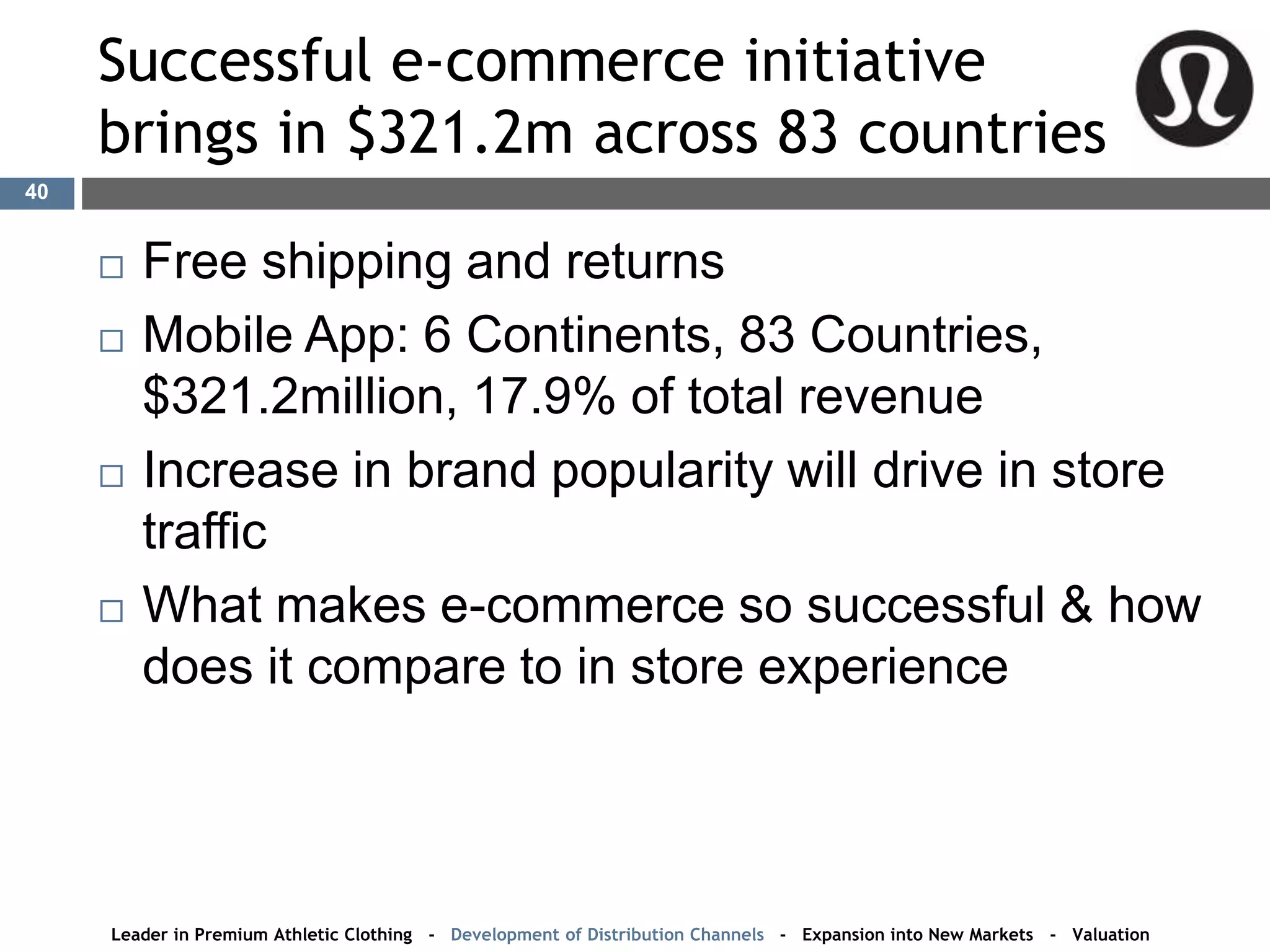 Successful e-commerce initiative
brings in $321.2m across 83 countries
 Free shipping and returns
 Mobile App: 6 Continents, 83 Countries,
$321.2million, 17.9% of total revenue
 Increase in brand popularity will drive in store
traffic
 What makes e-commerce so successful & how
does it compare to in store experience
Leader in Premium Athletic Clothing - Development of Distribution Channels - Expansion into New Markets - Valuation
40
 