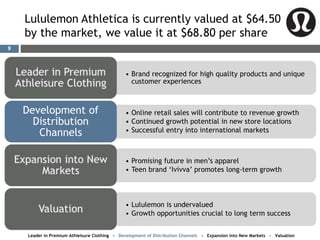 Lululemon Athletica is currently valued at $64.50
by the market, we value it at $68.80 per share
• Brand recognized for high quality products and unique
customer experiences
• Online retail sales will contribute to revenue growth
• Continued growth potential in new store locations
• Successful entry into international markets
Development of
Distribution
Channels
• Promising future in men’s apparel
• Teen brand ‘Ivivva’ promotes long-term growth
• Lululemon is undervalued
• Growth opportunities crucial to long term success
Leader in Premium Athleisure Clothing - Development of Distribution Channels - Expansion into New Markets - Valuation
9
 