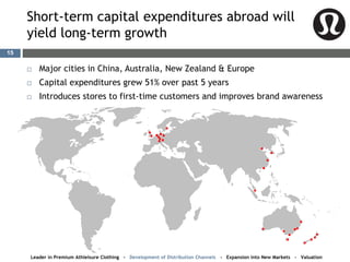 Short-term capital expenditures abroad will
yield long-term growth
 Major cities in China, Australia, New Zealand & Europe
 Capital expenditures grew 51% over past 5 years
 Introduces stores to first-time customers and improves brand awareness
Leader in Premium Athleisure Clothing - Development of Distribution Channels - Expansion into New Markets - Valuation
15
 