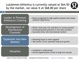 Lululemon Athletica is currently valued at $64.50
by the market, we value it at $68.80 per share
• Brand recognized for high quality products and unique
customer experiences
• Online retail sales will contribute to revenue growth
• Continued growth potential in new store locations
• Successful entry into international markets
• Promising future in men’s apparel
• Teen brand ‘Ivivva’ promotes long-term growth
Expansion into New
Markets
• Lululemon is undervalued
• Growth opportunities crucial to long term success
Leader in Premium Athleisure Clothing - Development of Distribution Channels - Expansion into New Markets - Valuation
16
 