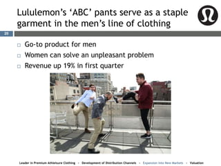 Lululemon’s ‘ABC’ pants serve as a staple
garment in the men’s line of clothing
20
 Go-to product for men
 Women can solve an unpleasant problem
 Revenue up 19% in first quarter
Leader in Premium Athleisure Clothing - Development of Distribution Channels - Expansion into New Markets - Valuation
 