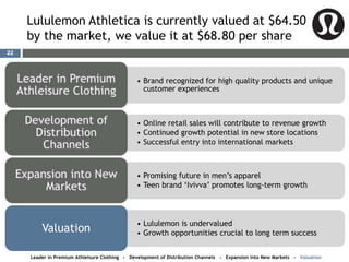 Lululemon Athletica is currently valued at $64.50
by the market, we value it at $68.80 per share
• Brand recognized for high quality products and unique
customer experiences
• Online retail sales will contribute to revenue growth
• Continued growth potential in new store locations
• Successful entry into international markets
• Promising future in men’s apparel
• Teen brand ‘Ivivva’ promotes long-term growth
• Lululemon is undervalued
• Growth opportunities crucial to long term successValuation
Leader in Premium Athleisure Clothing - Development of Distribution Channels - Expansion into New Markets - Valuation
22
 