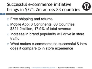 Successful e-commerce initiative
brings in $321.2m across 83 countries
 Free shipping and returns
 Mobile App: 6 Continents, 83 Countries,
$321.2million, 17.9% of total revenue
 Increase in brand popularity will drive in store
traffic
 What makes e-commerce so successful & how
does it compare to in store experience
Leader in Premium Athletic Clothing - Development of Distribution Channels - Expansion into New Markets - Valuation
40
 