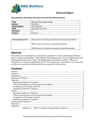 Technical Report
All proprietary information has been removed from this document
All proprietary information has been removed from this document.
Title Biomass Flocculation Study
Author Kirk Oler
Organization S2G Biochem
Date November 28, 2014
Revision 2
Project Client X
Acknowledgements Bryan Gene for writing the Biomass Characterization Memo.
Mark Lewis for assistance selecting flocculants.
Bill McKean for technical consultation about flocculation.
Abstract
Flocculation was investigated as a potential unit operation to aid the conditioning of Biomass
prior to catalytic hydrotreating. Three different flocculating agents were investigated along with
operating parameters such as time, flocculating agent concentration, and pH. Efficacy of
flocculation was measured qualitatively by UV-Vis spectroscopy. Flocculation was at least half
as effective as granular activated carbon in removing color from solution.
Contents
Abstract........................................................................................................................................... 1
Contents .......................................................................................................................................... 1
Introduction..................................................................................................................................... 2
Statement of Problem...................................................................................................................... 3
Approach......................................................................................................................................... 3
Operating Conditions: Flocculant............................................................................................... 5
Various Concentrations of Flocculant and Coagulant ................................................................ 5
Comparison of Flocculant and GAC........................................................................................... 6
Operating Conditions: Coagulant ............................................................................................... 6
Results............................................................................................................................................. 7
Operating Conditions: Flocculant............................................................................................... 7
Various Concentrations of Flocculant and Coagulant ................................................................ 9
Comparison of Flocculant and GAC........................................................................................... 9
Operating Conditions: Coagulant ............................................................................................. 11
Summary and Conclusions ........................................................................................................... 11
References..................................................................................................................................... 12
Appendix....................................................................................................................................... 12
Appendix A. SOP for Analysis of Lignocellulosic Biomass ............................. 12
 