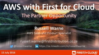 15 July 2016
AWS with First for Cloud
The Partner Opportunity
Russell Warne
AWS Sales and Product Specialist
russell.warne@firstdistribution.co.za
@russellhwarne https://za.linkedin.com/in/russellhwarne
 